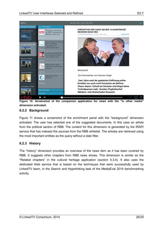 LinkedTV User Interfaces Selected and Refined D3.7
© LinkedTV Consortium, 2014 26/29
6.2.2 Background
Figure 11 shows a screenshot of the enrichment panel with the “background” dimension
activated. The user has selected one of the suggested documents. In this case an article
from the political section of RBB. The content for this dimension is generated by the IRAPI
service that has indexed the sources from the RBB whitelist. The articles are retrieved using
the most important entities as the query without a date filter.
6.2.3 History
The “history” dimension provides an overview of the news item as it has been covered by
RBB. It suggests other chapters from RBB news shows. This dimension is similar as the
“Related chapters” in the cultural heritage application (section 5.3.4). It also uses the
dedicated Web service that is based on the techniques that were successfully used by
LinkedTV team, in the Search and Hyperlinking task of the MediaEval 2014 benchmarking
activity.
Figure 10: Screenshot of the companion application for news with the "in other media"
dimension activated.
 