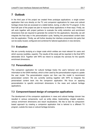 LinkedTV User Interfaces Selected and Refined D3.7
© LinkedTV Consortium, 2014 28/29
7 Outlook
In the third year of the project we created three prototype applications: a single screen
application that runs directly on the TV, and companion applications for news and cultural
heritage shows that are accessed on a tablet before, during, or after the TV program. In the
final half year of the project we plan to improve these applications in three ways. Firstly, we
will work together with project partners to evaluate the entity extraction and enrichment
dimensions that are required to generate the content for the applications. Secondly, we will
integrate the final step in the personalization cycle, feeding the personalized content back
into the application. Thirdly, we will further develop the interface components into parts that
can be easily reused, configured and combined for tailored applications in new domains.
7.1 Evaluation
We are currently studying at a larger scale which entities are most relevant for users and
which sources (subtitles, experts). The results of this study will be reported in the final WP3
deliverable D3.8. Together with WP2 we intend to evaluate the services for the specific
enrichment dimensions.
7.2 Personalization
The companion application for cultural heritage tracks the user's behavior and sends
information to the GAIN interface, which is then used by the personalization engine to update
the user model. The personalization engine can then use this model to recommend
personalized content. We are currently working together with WP4 to integrate the
personalized content back into the companion application. We focus on applying
personalization to specific enrichment dimensions in the news and cultural heritage
applications.
7.3 Component-based design of companion applications
The development of the companion applications in news and cultural heritage domain has
resulted in various components, such as entity slides, bookmarking, chapter selection,
various enrichment dimensions and result visualizations. We like to test the component-
based approach by creating a companion application that is tailored to a different TV
program, outside the news or cultural heritage domains.
 