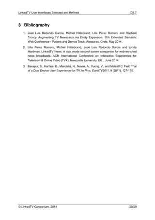 LinkedTV User Interfaces Selected and Refined D3.7
© LinkedTV Consortium, 2014 29/29
8 Bibliography
1. José Luis Redondo García, Michiel Hildebrand, Lilia Perez Romero and Raphaël
Troncy. Augmenting TV Newscasts via Entity Expansion. 11th Extended Semantic
Web Conference - Posters and Demos Track, Anissaras, Crete, May 2014.
2. Lilia Perez Romero, Michiel Hildebrand, José Luis Redondo Garcia and Lynda
Hardman. LinkedTV News: A dual mode second screen companion for web-enriched
news broadcasts. ACM International Conference on Interactive Experiences for
Television & Online Video (TVX), Newcastle University, UK , June 2014.
3. Basapur, S., Harboe, G., Mandalia, H., Novak, A., Vuong, V., and Metcalf C. Field Trial
of a Dual Device User Experience for iTV. In Proc. EuroITV2011, 9 (2011), 127-135.
 