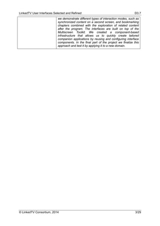 LinkedTV User Interfaces Selected and Refined D3.7
© LinkedTV Consortium, 2014 3/29
we demonstrate different types of interaction modes, such as
synchronized content on a second screen, and bookmarking
chapters combined with the exploration of related content
after the program. The interfaces are built on top of the
Multiscreen Toolkit. We created a component-based
infrastructure that allows us to quickly create tailored
companion applications by reusing and configuring interface
components. In the final part of the project we finalize this
approach and test it by applying it to a new domain.
 