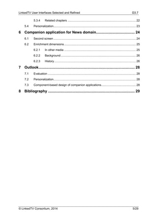 LinkedTV User Interfaces Selected and Refined D3.7
© LinkedTV Consortium, 2014 5/29
5.3.4 Related chapters ................................................................................... 22
5.4 Personalization.................................................................................................... 23
6 Companion application for News domain..................................... 24
6.1 Second screen .................................................................................................... 24
6.2 Enrichment dimensions....................................................................................... 25
6.2.1 In other media ....................................................................................... 25
6.2.2 Background ........................................................................................... 26
6.2.3 History................................................................................................... 26
7 Outlook............................................................................................ 28
7.1 Evaluation ........................................................................................................... 28
7.2 Personalization.................................................................................................... 28
7.3 Component-based design of companion applications.......................................... 28
8 Bibliography ................................................................................... 29
 