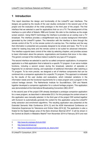 LinkedTV User Interfaces Selected and Refined D3.7
© LinkedTV Consortium, 2014 6/29
1 Introduction
This report describes the design and functionality of the LinkedTV user interfaces. The
designs are guided by the results of the user studies conducted in the second year of the
project and the evaluation of the initial prototype in the third year of the project. The first
interface that we selected is used for applications that run on a TV. The development of this
interface is a joint effort of Noterik, RBB and Condat. We refer to this interface as the single
screen solution. Using HbbTV technology the interface is provided as an overlay over a TV
broadcast. The interface provides a straightforward way to access background information
generated by the LinkedTV system. The interaction with the interface is done through the
remote control of the TV, or the remote control of a set-top box. The interface and the way
that information is presented are purposely designed to be simple and basic. The TV is not
suited for reading long texts and the remote control is not suited for advanced interaction.
The interface supports basic control of the video by selecting chapters, and provides access
to basic information about the persons, organizations and locations that occur in the video.
The generic concept of the interface makes it suited for any type of TV program.
The second interface we selected is used for so-called companion applications. A companion
application is a Web application that is tailored to a specific TV program. It can serve multiple
functions, including a second screen during the broadcast, selection of episodes or
fragments for on-demand viewing, and exploration of additional information after watching a
TV program. To be more precise, we designed a set of interface components that can be
combined into a companion application for a specific TV program. This approach is motivated
by the results of the user studies and evaluations, which indicated variations in the
information needs and the functional requirements for a news program and a program in the
cultural heritage domain. The Netherlands Institute for Sound&Vision, CWI and Noterik
together developed a companion application for a cultural heritage program. This application
was demonstrated at the International Broadcasting Convention (IBC) 20142
.
In the second year of the project CWI already developed a prototype companion application
for a news program, as described in deliverable D3.5. For this prototype the content shown in
this application was manually selected. In the third year of the project CWI worked together
with Eurecom to automatically generate the content for this application using the LinkedTV
entity extraction and enrichment algorithms. The resulting application was presented at the
Extended Semantic Web Conference 2014 [1] and the ACM International Conference on
Interactive Experiences for Televisions and Online Video 2014 [2]. The application is also a
finalist for the Digital Design prize of the Ibero American Biennial 20143
. It will be shown in
the Central de Diseño in Matadero Madrid4
from November 2014 to February 2015 and next
2 http://www.ibc.org/page.cfm/Link=932/
3 http://www.bid-dimad.org/
4 http://www.mataderomadrid.org/central_de_diseno.html
 
