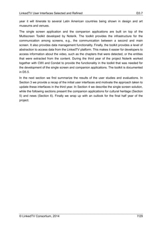 LinkedTV User Interfaces Selected and Refined D3.7
© LinkedTV Consortium, 2014 7/29
year it will itinerate to several Latin American countries being shown in design and art
museums and venues.
The single screen application and the companion applications are built on top of the
Multiscreen Toolkit developed by Noterik. The toolkit provides the infrastructure for the
communication among screens, e.g., the communication between a second and main
screen. It also provides data management functionality. Finally, the toolkit provides a level of
abstraction to access data from the LinkedTV platform. This makes it easier for developers to
access information about the video, such as the chapters that were detected, or the entities
that were extracted from the content. During the third year of the project Noterik worked
together with CWI and Condat to provide the functionality in the toolkit that was needed for
the development of the single screen and companion applications. The toolkit is documented
in D5.5.
In the next section we first summarize the results of the user studies and evaluations. In
Section 3 we provide a recap of the initial user interfaces and motivate the approach taken to
update these interfaces in the third year. In Section 4 we describe the single screen solution,
while the following sections present the companion applications for cultural heritage (Section
5) and news (Section 6). Finally we wrap up with an outlook for the final half year of the
project.
 