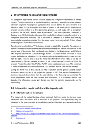 LinkedTV User Interfaces Selected and Refined D3.7
© LinkedTV Consortium, 2014 8/29
2 Information needs and requirements
TV companion applications provide viewers, access to background information or related
content. The information that is granted in existing companion applications varies between
television programs, ranging from applications that provide behind the scene material of a
television show5
, to the biographies and stats of players in the sports genre6
. Creating this
program-specific content is a time-consuming process. A pilot study with a companion
application for the BBC wildlife show, Autumnwatch7
, and the experiment conducted in
Basapur et.al. [3] illustrates the laborious effort needed to create genre-specific content for a
companion application manually. One of the aims of LinkedTV is to reduce this effort by
automatically generating metadata from the video content and automatically finding related
and background information from the Web.
To determine how the LinkedTV techniques should be applied for a specific TV program or
domain, we need to understand the user’s information needs and tasks in this domain. In the
second year of the project CWI conducted user studies in the News domain and CWI and
S&V together studied the Cultural Heritage domain. The user studies consisted of focus
groups and individual interviews. In the news domain we the studies used a news program
from the BBC. This was chosen over the news video from the German RBB, as we did not
have access to German speaking subjects. In the cultural heritage domain the Dutch TV
program “Tussen Kunst en Kitsch” of the AVRO8
public broadcaster was used. The outcomes
of these studies were reported in deliverable D3.5 for news and D6.2 for cultural heritage.
During the third year of the project an initial evaluation of the generic second screen
application was conducted by the project and reported in D6.3. The results of this evaluation
confirmed several observations from the user studies. In the following we summarize the
main observations from the user studies and evaluations, in a combined fashion. We
describe the information needs per domain and list the generic requirements on the
functionality.
2.1 Information needs in Cultural Heritage domain
2.1.1 Information about the artwork
The viewers of the cultural heritage shows indicated that they would like to have more
information about the artifact that is discussed in the program. More specifically, they are
interested in the person or artist who made the object and how their work evolved over time.
5 http://apps.channel4.com/app/4now/
6 http://www.nba.com/tvc/
7 http://www.bbc.co.uk/blogs/researchanddevelopment/2011/04/the-autumnwatch-companion---
de.shtml
8 http://avro.nl
 