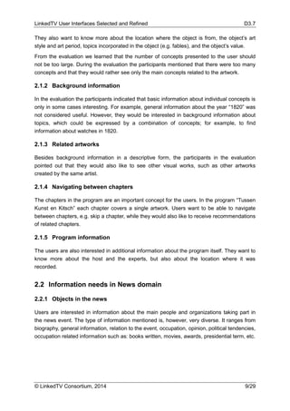 LinkedTV User Interfaces Selected and Refined D3.7
© LinkedTV Consortium, 2014 9/29
They also want to know more about the location where the object is from, the object’s art
style and art period, topics incorporated in the object (e.g. fables), and the object’s value.
From the evaluation we learned that the number of concepts presented to the user should
not be too large. During the evaluation the participants mentioned that there were too many
concepts and that they would rather see only the main concepts related to the artwork.
2.1.2 Background information
In the evaluation the participants indicated that basic information about individual concepts is
only in some cases interesting. For example, general information about the year “1820” was
not considered useful. However, they would be interested in background information about
topics, which could be expressed by a combination of concepts; for example, to find
information about watches in 1820.
2.1.3 Related artworks
Besides background information in a descriptive form, the participants in the evaluation
pointed out that they would also like to see other visual works, such as other artworks
created by the same artist.
2.1.4 Navigating between chapters
The chapters in the program are an important concept for the users. In the program “Tussen
Kunst en Kitsch” each chapter covers a single artwork. Users want to be able to navigate
between chapters, e.g. skip a chapter, while they would also like to receive recommendations
of related chapters.
2.1.5 Program information
The users are also interested in additional information about the program itself. They want to
know more about the host and the experts, but also about the location where it was
recorded.
2.2 Information needs in News domain
2.2.1 Objects in the news
Users are interested in information about the main people and organizations taking part in
the news event. The type of information mentioned is, however, very diverse. It ranges from
biography, general information, relation to the event, occupation, opinion, political tendencies,
occupation related information such as: books written, movies, awards, presidential term, etc.
 