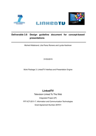 Deliverable 3.8 Design guideline document for concept-based
presentations
Michiel Hildebrand, Lilia Perez Romero and Lynda Hardman
31/03/2015
Work Package 3: LinkedTV Interface and Presentation Engine
LinkedTV
Television Linked To The Web
Integrated Project (IP)
FP7-ICT-2011-7. Information and Communication Technologies
Grant Agreement Number 287911
 