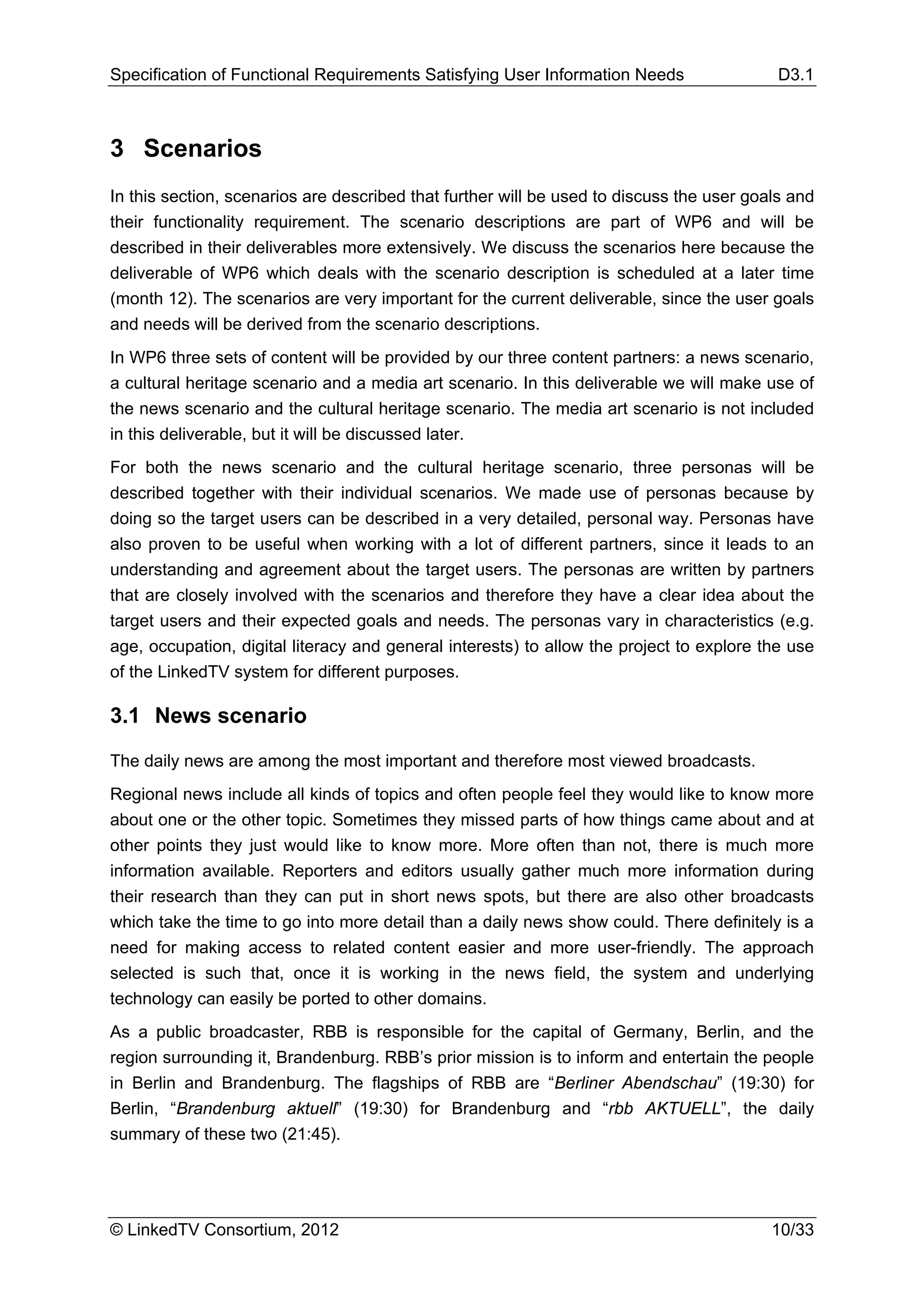 Specification of Functional Requirements Satisfying User Information Needs                 D3.1



3 Scenarios
In this section, scenarios are described that further will be used to discuss the user goals and
their functionality requirement. The scenario descriptions are part of WP6 and will be
described in their deliverables more extensively. We discuss the scenarios here because the
deliverable of WP6 which deals with the scenario description is scheduled at a later time
(month 12). The scenarios are very important for the current deliverable, since the user goals
and needs will be derived from the scenario descriptions.
In WP6 three sets of content will be provided by our three content partners: a news scenario,
a cultural heritage scenario and a media art scenario. In this deliverable we will make use of
the news scenario and the cultural heritage scenario. The media art scenario is not included
in this deliverable, but it will be discussed later.
For both the news scenario and the cultural heritage scenario, three personas will be
described together with their individual scenarios. We made use of personas because by
doing so the target users can be described in a very detailed, personal way. Personas have
also proven to be useful when working with a lot of different partners, since it leads to an
understanding and agreement about the target users. The personas are written by partners
that are closely involved with the scenarios and therefore they have a clear idea about the
target users and their expected goals and needs. The personas vary in characteristics (e.g.
age, occupation, digital literacy and general interests) to allow the project to explore the use
of the LinkedTV system for different purposes.

3.1 News scenario

The daily news are among the most important and therefore most viewed broadcasts.
Regional news include all kinds of topics and often people feel they would like to know more
about one or the other topic. Sometimes they missed parts of how things came about and at
other points they just would like to know more. More often than not, there is much more
information available. Reporters and editors usually gather much more information during
their research than they can put in short news spots, but there are also other broadcasts
which take the time to go into more detail than a daily news show could. There definitely is a
need for making access to related content easier and more user-friendly. The approach
selected is such that, once it is working in the news field, the system and underlying
technology can easily be ported to other domains.
As a public broadcaster, RBB is responsible for the capital of Germany, Berlin, and the
region surrounding it, Brandenburg. RBB’s prior mission is to inform and entertain the people
in Berlin and Brandenburg. The flagships of RBB are “Berliner Abendschau” (19:30) for
Berlin, “Brandenburg aktuell” (19:30) for Brandenburg and “rbb AKTUELL”, the daily
summary of these two (21:45).




© LinkedTV Consortium, 2012                                                               10/33
 