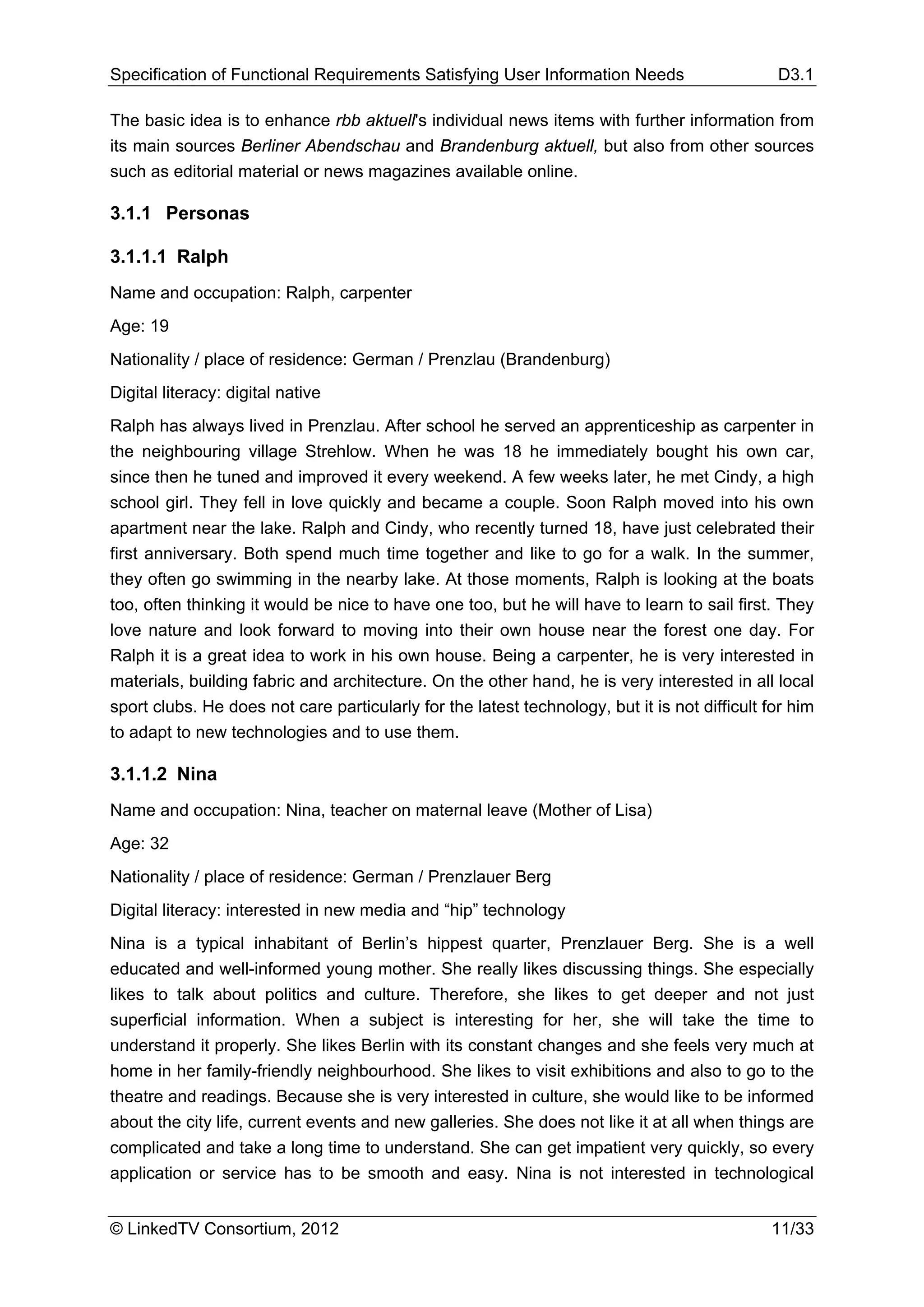 Specification of Functional Requirements Satisfying User Information Needs                     D3.1

The basic idea is to enhance rbb aktuell's individual news items with further information from
its main sources Berliner Abendschau and Brandenburg aktuell, but also from other sources
such as editorial material or news magazines available online.

3.1.1 Personas

3.1.1.1 Ralph
Name and occupation: Ralph, carpenter
Age: 19
Nationality / place of residence: German / Prenzlau (Brandenburg)
Digital literacy: digital native
Ralph has always lived in Prenzlau. After school he served an apprenticeship as carpenter in
the neighbouring village Strehlow. When he was 18 he immediately bought his own car,
since then he tuned and improved it every weekend. A few weeks later, he met Cindy, a high
school girl. They fell in love quickly and became a couple. Soon Ralph moved into his own
apartment near the lake. Ralph and Cindy, who recently turned 18, have just celebrated their
first anniversary. Both spend much time together and like to go for a walk. In the summer,
they often go swimming in the nearby lake. At those moments, Ralph is looking at the boats
too, often thinking it would be nice to have one too, but he will have to learn to sail first. They
love nature and look forward to moving into their own house near the forest one day. For
Ralph it is a great idea to work in his own house. Being a carpenter, he is very interested in
materials, building fabric and architecture. On the other hand, he is very interested in all local
sport clubs. He does not care particularly for the latest technology, but it is not difficult for him
to adapt to new technologies and to use them.

3.1.1.2 Nina
Name and occupation: Nina, teacher on maternal leave (Mother of Lisa)
Age: 32
Nationality / place of residence: German / Prenzlauer Berg
Digital literacy: interested in new media and “hip” technology
Nina is a typical inhabitant of Berlin’s hippest quarter, Prenzlauer Berg. She is a well
educated and well-informed young mother. She really likes discussing things. She especially
likes to talk about politics and culture. Therefore, she likes to get deeper and not just
superficial information. When a subject is interesting for her, she will take the time to
understand it properly. She likes Berlin with its constant changes and she feels very much at
home in her family-friendly neighbourhood. She likes to visit exhibitions and also to go to the
theatre and readings. Because she is very interested in culture, she would like to be informed
about the city life, current events and new galleries. She does not like it at all when things are
complicated and take a long time to understand. She can get impatient very quickly, so every
application or service has to be smooth and easy. Nina is not interested in technological


© LinkedTV Consortium, 2012                                                                   11/33
 