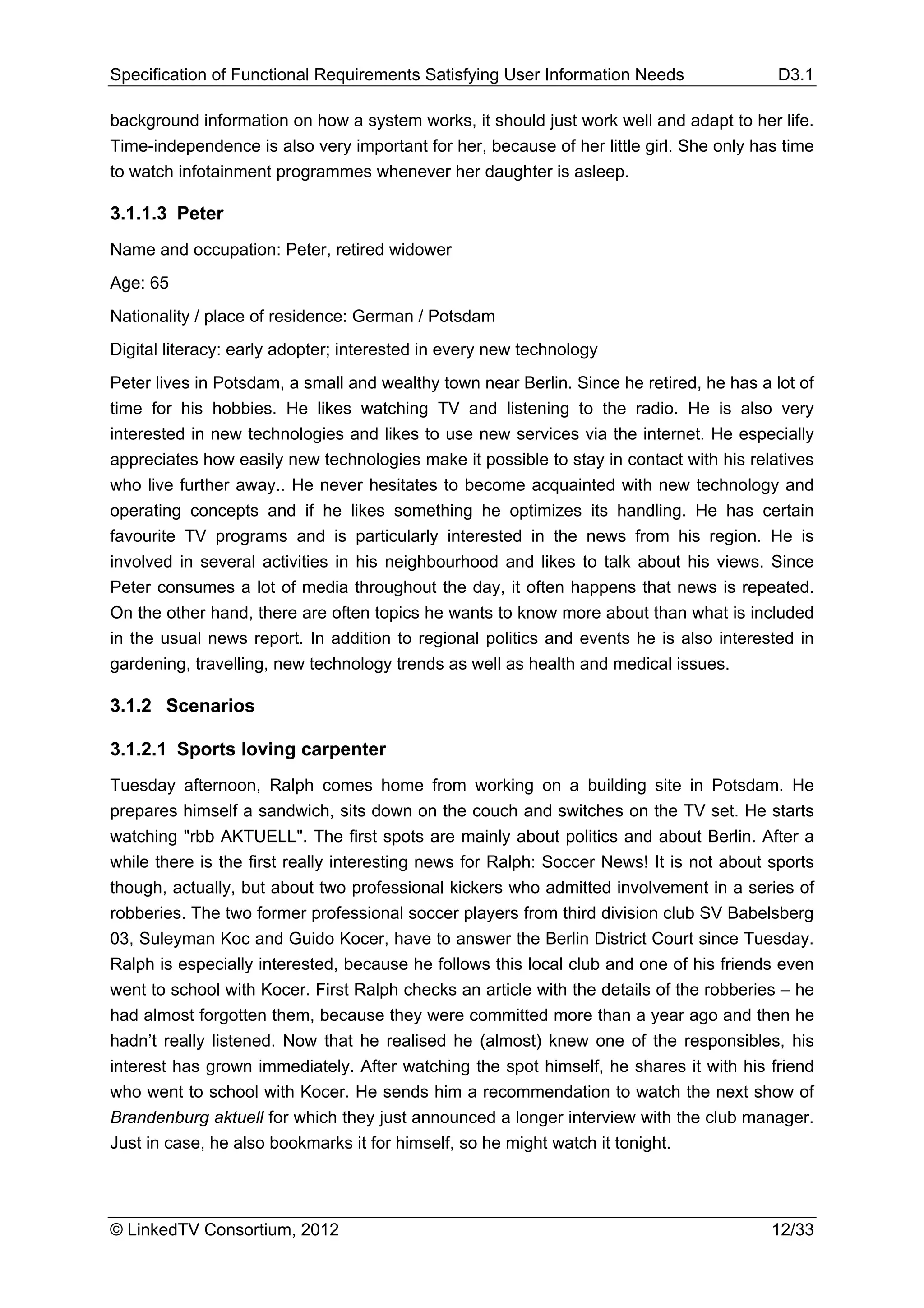 Specification of Functional Requirements Satisfying User Information Needs                D3.1

background information on how a system works, it should just work well and adapt to her life.
Time-independence is also very important for her, because of her little girl. She only has time
to watch infotainment programmes whenever her daughter is asleep.

3.1.1.3 Peter
Name and occupation: Peter, retired widower
Age: 65
Nationality / place of residence: German / Potsdam
Digital literacy: early adopter; interested in every new technology
Peter lives in Potsdam, a small and wealthy town near Berlin. Since he retired, he has a lot of
time for his hobbies. He likes watching TV and listening to the radio. He is also very
interested in new technologies and likes to use new services via the internet. He especially
appreciates how easily new technologies make it possible to stay in contact with his relatives
who live further away.. He never hesitates to become acquainted with new technology and
operating concepts and if he likes something he optimizes its handling. He has certain
favourite TV programs and is particularly interested in the news from his region. He is
involved in several activities in his neighbourhood and likes to talk about his views. Since
Peter consumes a lot of media throughout the day, it often happens that news is repeated.
On the other hand, there are often topics he wants to know more about than what is included
in the usual news report. In addition to regional politics and events he is also interested in
gardening, travelling, new technology trends as well as health and medical issues.

3.1.2 Scenarios

3.1.2.1 Sports loving carpenter
Tuesday afternoon, Ralph comes home from working on a building site in Potsdam. He
prepares himself a sandwich, sits down on the couch and switches on the TV set. He starts
watching "rbb AKTUELL". The first spots are mainly about politics and about Berlin. After a
while there is the first really interesting news for Ralph: Soccer News! It is not about sports
though, actually, but about two professional kickers who admitted involvement in a series of
robberies. The two former professional soccer players from third division club SV Babelsberg
03, Suleyman Koc and Guido Kocer, have to answer the Berlin District Court since Tuesday.
Ralph is especially interested, because he follows this local club and one of his friends even
went to school with Kocer. First Ralph checks an article with the details of the robberies – he
had almost forgotten them, because they were committed more than a year ago and then he
hadn’t really listened. Now that he realised he (almost) knew one of the responsibles, his
interest has grown immediately. After watching the spot himself, he shares it with his friend
who went to school with Kocer. He sends him a recommendation to watch the next show of
Brandenburg aktuell for which they just announced a longer interview with the club manager.
Just in case, he also bookmarks it for himself, so he might watch it tonight.




© LinkedTV Consortium, 2012                                                              12/33
 