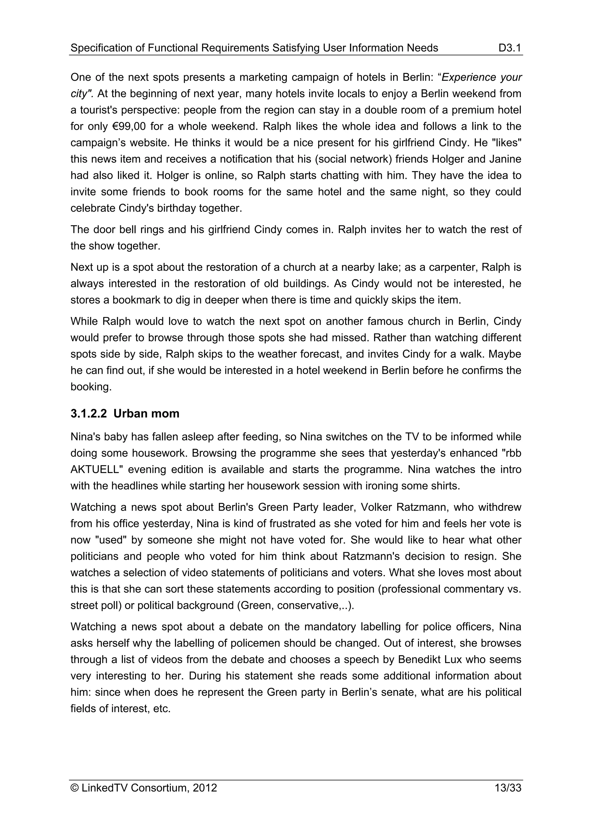 Specification of Functional Requirements Satisfying User Information Needs                 D3.1

One of the next spots presents a marketing campaign of hotels in Berlin: “Experience your
city". At the beginning of next year, many hotels invite locals to enjoy a Berlin weekend from
a tourist's perspective: people from the region can stay in a double room of a premium hotel
for only €99,00 for a whole weekend. Ralph likes the whole idea and follows a link to the
campaign’s website. He thinks it would be a nice present for his girlfriend Cindy. He "likes"
this news item and receives a notification that his (social network) friends Holger and Janine
had also liked it. Holger is online, so Ralph starts chatting with him. They have the idea to
invite some friends to book rooms for the same hotel and the same night, so they could
celebrate Cindy's birthday together.
The door bell rings and his girlfriend Cindy comes in. Ralph invites her to watch the rest of
the show together.
Next up is a spot about the restoration of a church at a nearby lake; as a carpenter, Ralph is
always interested in the restoration of old buildings. As Cindy would not be interested, he
stores a bookmark to dig in deeper when there is time and quickly skips the item.
While Ralph would love to watch the next spot on another famous church in Berlin, Cindy
would prefer to browse through those spots she had missed. Rather than watching different
spots side by side, Ralph skips to the weather forecast, and invites Cindy for a walk. Maybe
he can find out, if she would be interested in a hotel weekend in Berlin before he confirms the
booking.

3.1.2.2 Urban mom
Nina's baby has fallen asleep after feeding, so Nina switches on the TV to be informed while
doing some housework. Browsing the programme she sees that yesterday's enhanced "rbb
AKTUELL" evening edition is available and starts the programme. Nina watches the intro
with the headlines while starting her housework session with ironing some shirts.
Watching a news spot about Berlin's Green Party leader, Volker Ratzmann, who withdrew
from his office yesterday, Nina is kind of frustrated as she voted for him and feels her vote is
now "used" by someone she might not have voted for. She would like to hear what other
politicians and people who voted for him think about Ratzmann's decision to resign. She
watches a selection of video statements of politicians and voters. What she loves most about
this is that she can sort these statements according to position (professional commentary vs.
street poll) or political background (Green, conservative,..).
Watching a news spot about a debate on the mandatory labelling for police officers, Nina
asks herself why the labelling of policemen should be changed. Out of interest, she browses
through a list of videos from the debate and chooses a speech by Benedikt Lux who seems
very interesting to her. During his statement she reads some additional information about
him: since when does he represent the Green party in Berlin’s senate, what are his political
fields of interest, etc.




© LinkedTV Consortium, 2012                                                               13/33
 