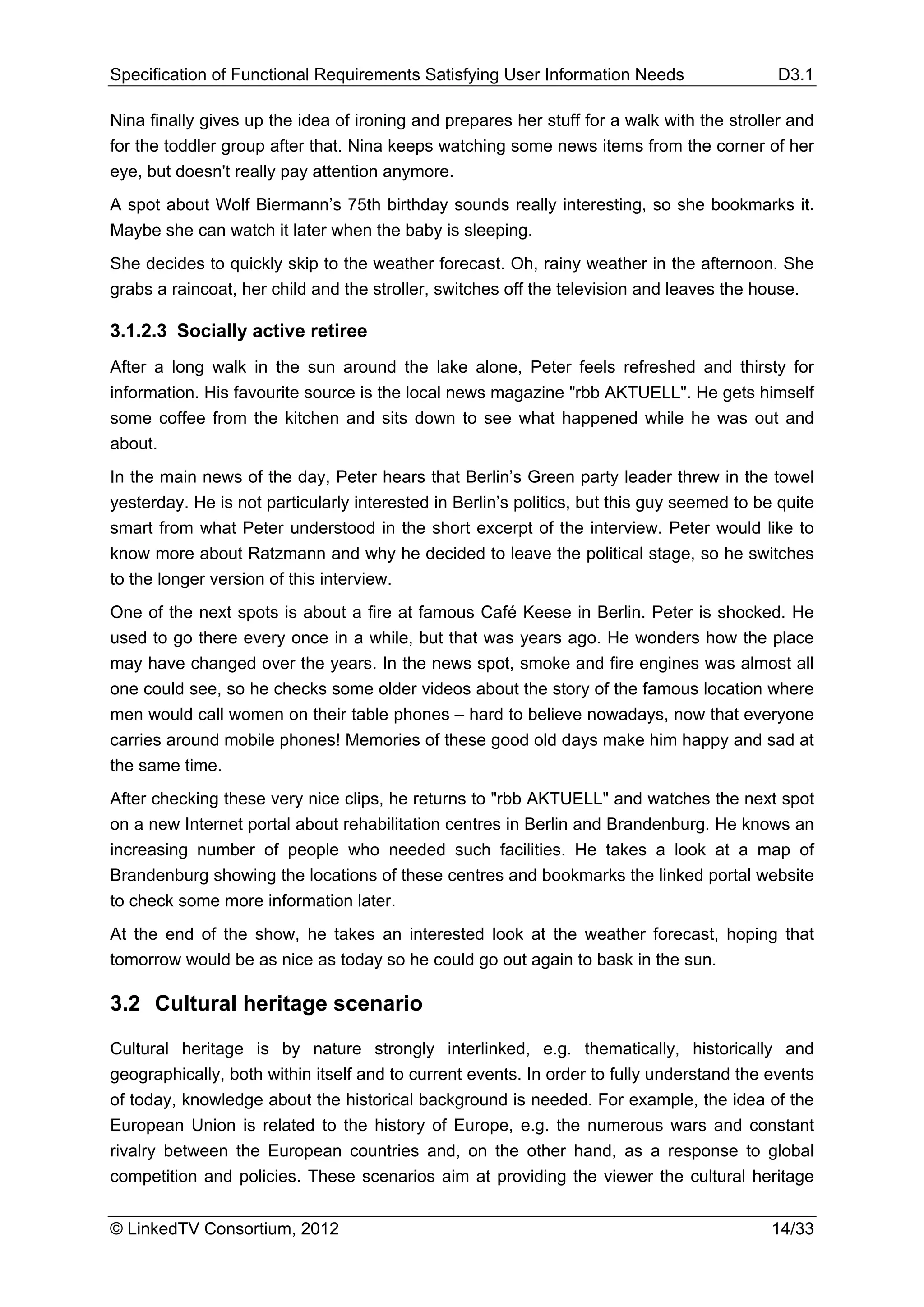 Specification of Functional Requirements Satisfying User Information Needs                  D3.1

Nina finally gives up the idea of ironing and prepares her stuff for a walk with the stroller and
for the toddler group after that. Nina keeps watching some news items from the corner of her
eye, but doesn't really pay attention anymore.
A spot about Wolf Biermann’s 75th birthday sounds really interesting, so she bookmarks it.
Maybe she can watch it later when the baby is sleeping.
She decides to quickly skip to the weather forecast. Oh, rainy weather in the afternoon. She
grabs a raincoat, her child and the stroller, switches off the television and leaves the house.

3.1.2.3 Socially active retiree
After a long walk in the sun around the lake alone, Peter feels refreshed and thirsty for
information. His favourite source is the local news magazine "rbb AKTUELL". He gets himself
some coffee from the kitchen and sits down to see what happened while he was out and
about.
In the main news of the day, Peter hears that Berlin’s Green party leader threw in the towel
yesterday. He is not particularly interested in Berlin’s politics, but this guy seemed to be quite
smart from what Peter understood in the short excerpt of the interview. Peter would like to
know more about Ratzmann and why he decided to leave the political stage, so he switches
to the longer version of this interview.
One of the next spots is about a fire at famous Café Keese in Berlin. Peter is shocked. He
used to go there every once in a while, but that was years ago. He wonders how the place
may have changed over the years. In the news spot, smoke and fire engines was almost all
one could see, so he checks some older videos about the story of the famous location where
men would call women on their table phones – hard to believe nowadays, now that everyone
carries around mobile phones! Memories of these good old days make him happy and sad at
the same time.
After checking these very nice clips, he returns to "rbb AKTUELL" and watches the next spot
on a new Internet portal about rehabilitation centres in Berlin and Brandenburg. He knows an
increasing number of people who needed such facilities. He takes a look at a map of
Brandenburg showing the locations of these centres and bookmarks the linked portal website
to check some more information later.
At the end of the show, he takes an interested look at the weather forecast, hoping that
tomorrow would be as nice as today so he could go out again to bask in the sun.

3.2 Cultural heritage scenario

Cultural heritage is by nature strongly interlinked, e.g. thematically, historically and
geographically, both within itself and to current events. In order to fully understand the events
of today, knowledge about the historical background is needed. For example, the idea of the
European Union is related to the history of Europe, e.g. the numerous wars and constant
rivalry between the European countries and, on the other hand, as a response to global
competition and policies. These scenarios aim at providing the viewer the cultural heritage


© LinkedTV Consortium, 2012                                                                 14/33
 