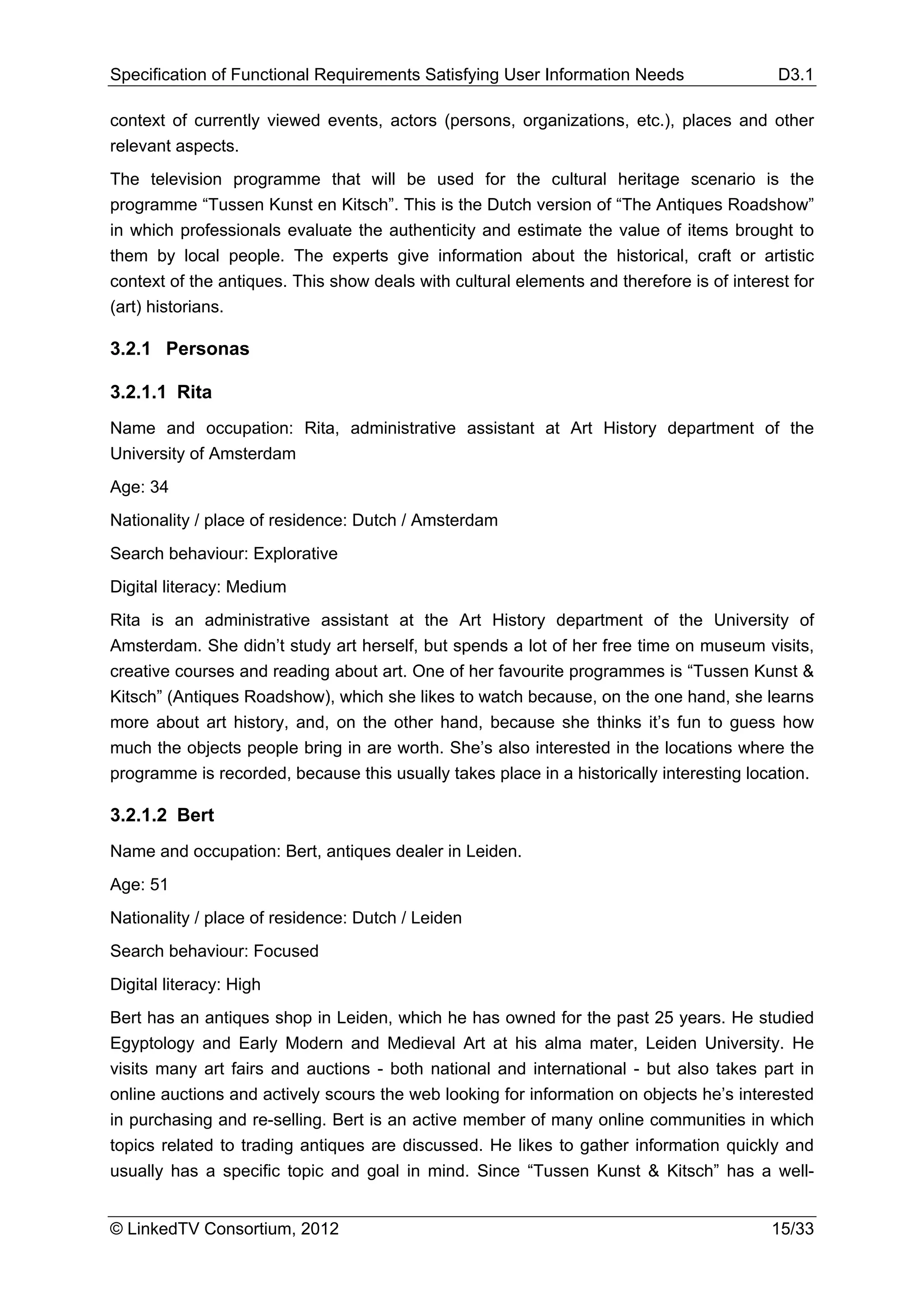 Specification of Functional Requirements Satisfying User Information Needs                 D3.1

context of currently viewed events, actors (persons, organizations, etc.), places and other
relevant aspects.
The television programme that will be used for the cultural heritage scenario is the
programme “Tussen Kunst en Kitsch”. This is the Dutch version of “The Antiques Roadshow”
in which professionals evaluate the authenticity and estimate the value of items brought to
them by local people. The experts give information about the historical, craft or artistic
context of the antiques. This show deals with cultural elements and therefore is of interest for
(art) historians.

3.2.1 Personas

3.2.1.1 Rita
Name and occupation: Rita, administrative assistant at Art History department of the
University of Amsterdam
Age: 34
Nationality / place of residence: Dutch / Amsterdam
Search behaviour: Explorative
Digital literacy: Medium
Rita is an administrative assistant at the Art History department of the University of
Amsterdam. She didn’t study art herself, but spends a lot of her free time on museum visits,
creative courses and reading about art. One of her favourite programmes is “Tussen Kunst &
Kitsch” (Antiques Roadshow), which she likes to watch because, on the one hand, she learns
more about art history, and, on the other hand, because she thinks it’s fun to guess how
much the objects people bring in are worth. She’s also interested in the locations where the
programme is recorded, because this usually takes place in a historically interesting location.

3.2.1.2 Bert
Name and occupation: Bert, antiques dealer in Leiden.
Age: 51
Nationality / place of residence: Dutch / Leiden
Search behaviour: Focused
Digital literacy: High
Bert has an antiques shop in Leiden, which he has owned for the past 25 years. He studied
Egyptology and Early Modern and Medieval Art at his alma mater, Leiden University. He
visits many art fairs and auctions - both national and international - but also takes part in
online auctions and actively scours the web looking for information on objects he’s interested
in purchasing and re-selling. Bert is an active member of many online communities in which
topics related to trading antiques are discussed. He likes to gather information quickly and
usually has a specific topic and goal in mind. Since “Tussen Kunst & Kitsch” has a well-


© LinkedTV Consortium, 2012                                                               15/33
 