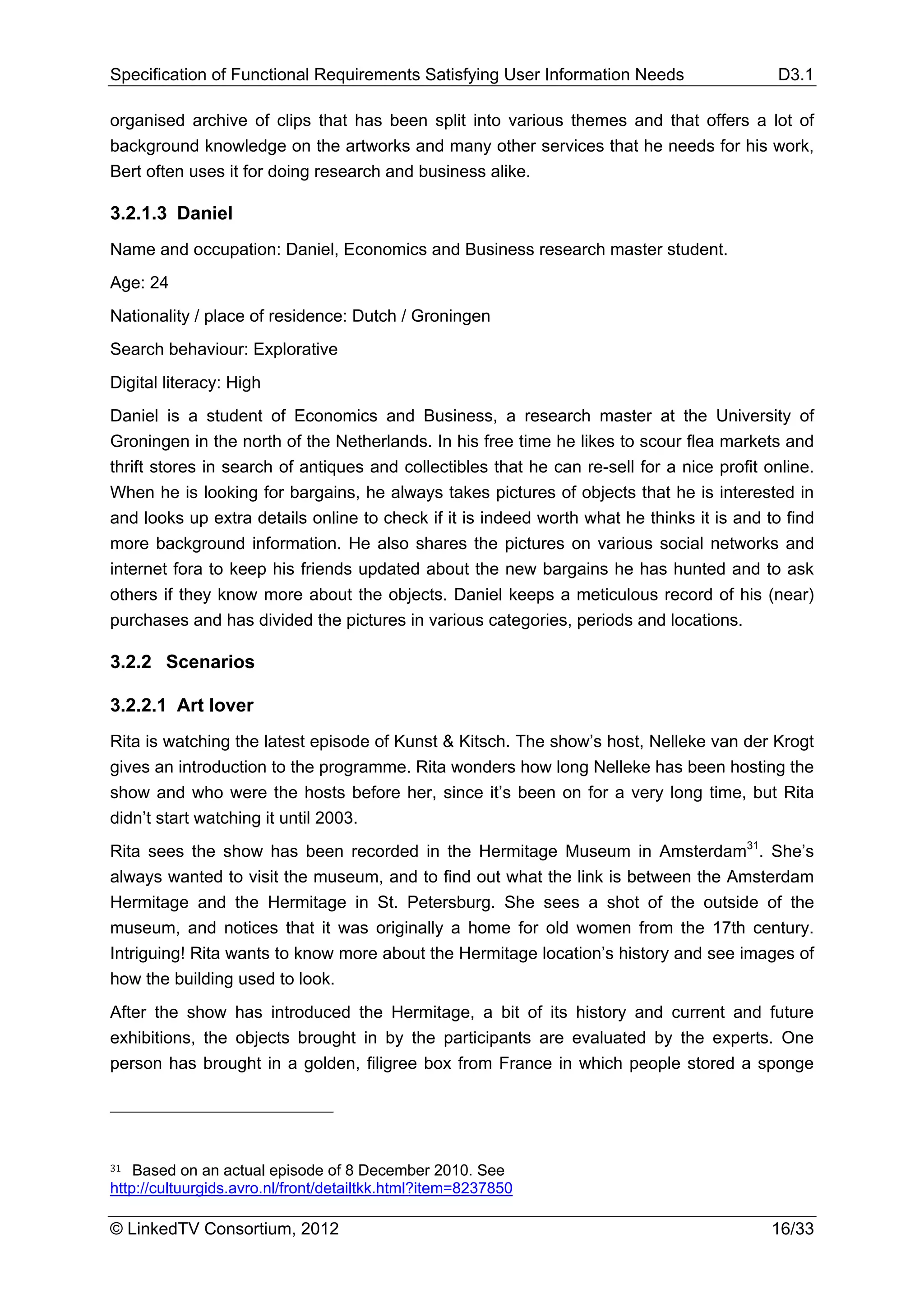 Specification of Functional Requirements Satisfying User Information Needs                  D3.1

organised archive of clips that has been split into various themes and that offers a lot of
background knowledge on the artworks and many other services that he needs for his work,
Bert often uses it for doing research and business alike.

3.2.1.3 Daniel
Name and occupation: Daniel, Economics and Business research master student.
Age: 24
Nationality / place of residence: Dutch / Groningen
Search behaviour: Explorative
Digital literacy: High
Daniel is a student of Economics and Business, a research master at the University of
Groningen in the north of the Netherlands. In his free time he likes to scour flea markets and
thrift stores in search of antiques and collectibles that he can re-sell for a nice profit online.
When he is looking for bargains, he always takes pictures of objects that he is interested in
and looks up extra details online to check if it is indeed worth what he thinks it is and to find
more background information. He also shares the pictures on various social networks and
internet fora to keep his friends updated about the new bargains he has hunted and to ask
others if they know more about the objects. Daniel keeps a meticulous record of his (near)
purchases and has divided the pictures in various categories, periods and locations.

3.2.2 Scenarios

3.2.2.1 Art lover
Rita is watching the latest episode of Kunst & Kitsch. The show’s host, Nelleke van der Krogt
gives an introduction to the programme. Rita wonders how long Nelleke has been hosting the
show and who were the hosts before her, since it’s been on for a very long time, but Rita
didn’t start watching it until 2003.
Rita sees the show has been recorded in the Hermitage Museum in Amsterdam31. She’s
always wanted to visit the museum, and to find out what the link is between the Amsterdam
Hermitage and the Hermitage in St. Petersburg. She sees a shot of the outside of the
museum, and notices that it was originally a home for old women from the 17th century.
Intriguing! Rita wants to know more about the Hermitage location’s history and see images of
how the building used to look.
After the show has introduced the Hermitage, a bit of its history and current and future
exhibitions, the objects brought in by the participants are evaluated by the experts. One
person has brought in a golden, filigree box from France in which people stored a sponge




31  Based on an actual episode of 8 December 2010. See
http://cultuurgids.avro.nl/front/detailtkk.html?item=8237850

© LinkedTV Consortium, 2012                                                                 16/33
 