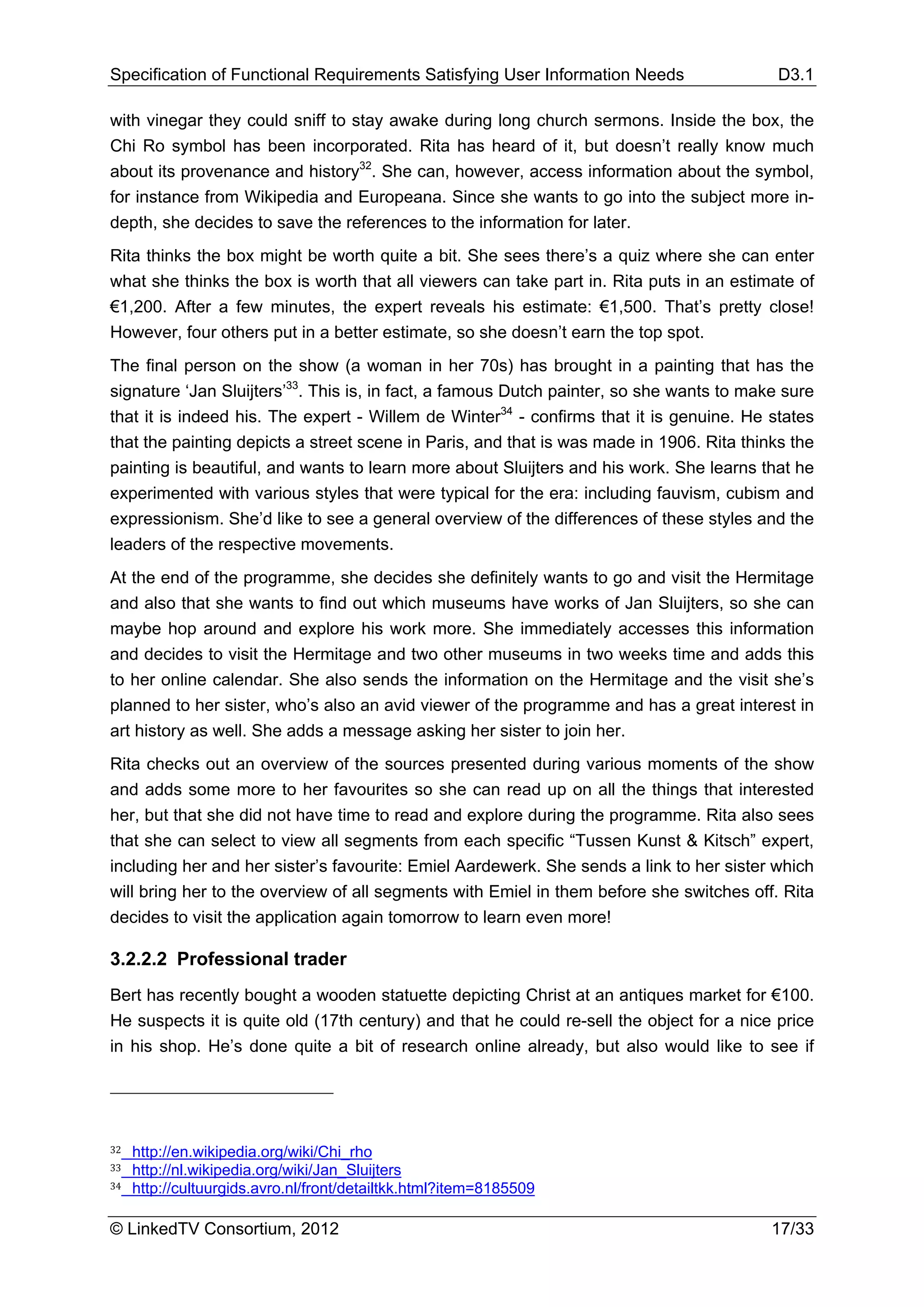 Specification of Functional Requirements Satisfying User Information Needs                 D3.1

with vinegar they could sniff to stay awake during long church sermons. Inside the box, the
Chi Ro symbol has been incorporated. Rita has heard of it, but doesn’t really know much
about its provenance and history32. She can, however, access information about the symbol,
for instance from Wikipedia and Europeana. Since she wants to go into the subject more in-
depth, she decides to save the references to the information for later.
Rita thinks the box might be worth quite a bit. She sees there’s a quiz where she can enter
what she thinks the box is worth that all viewers can take part in. Rita puts in an estimate of
€1,200. After a few minutes, the expert reveals his estimate: €1,500. That’s pretty close!
However, four others put in a better estimate, so she doesn’t earn the top spot.
The final person on the show (a woman in her 70s) has brought in a painting that has the
signature ‘Jan Sluijters’33. This is, in fact, a famous Dutch painter, so she wants to make sure
that it is indeed his. The expert - Willem de Winter34 - confirms that it is genuine. He states
that the painting depicts a street scene in Paris, and that is was made in 1906. Rita thinks the
painting is beautiful, and wants to learn more about Sluijters and his work. She learns that he
experimented with various styles that were typical for the era: including fauvism, cubism and
expressionism. She’d like to see a general overview of the differences of these styles and the
leaders of the respective movements.
At the end of the programme, she decides she definitely wants to go and visit the Hermitage
and also that she wants to find out which museums have works of Jan Sluijters, so she can
maybe hop around and explore his work more. She immediately accesses this information
and decides to visit the Hermitage and two other museums in two weeks time and adds this
to her online calendar. She also sends the information on the Hermitage and the visit she’s
planned to her sister, who’s also an avid viewer of the programme and has a great interest in
art history as well. She adds a message asking her sister to join her.
Rita checks out an overview of the sources presented during various moments of the show
and adds some more to her favourites so she can read up on all the things that interested
her, but that she did not have time to read and explore during the programme. Rita also sees
that she can select to view all segments from each specific “Tussen Kunst & Kitsch” expert,
including her and her sister’s favourite: Emiel Aardewerk. She sends a link to her sister which
will bring her to the overview of all segments with Emiel in them before she switches off. Rita
decides to visit the application again tomorrow to learn even more!

3.2.2.2 Professional trader
Bert has recently bought a wooden statuette depicting Christ at an antiques market for €100.
He suspects it is quite old (17th century) and that he could re-sell the object for a nice price
in his shop. He’s done quite a bit of research online already, but also would like to see if




32   http://en.wikipedia.org/wiki/Chi_rho
33   http://nl.wikipedia.org/wiki/Jan_Sluijters
34   http://cultuurgids.avro.nl/front/detailtkk.html?item=8185509

© LinkedTV Consortium, 2012                                                               17/33
 