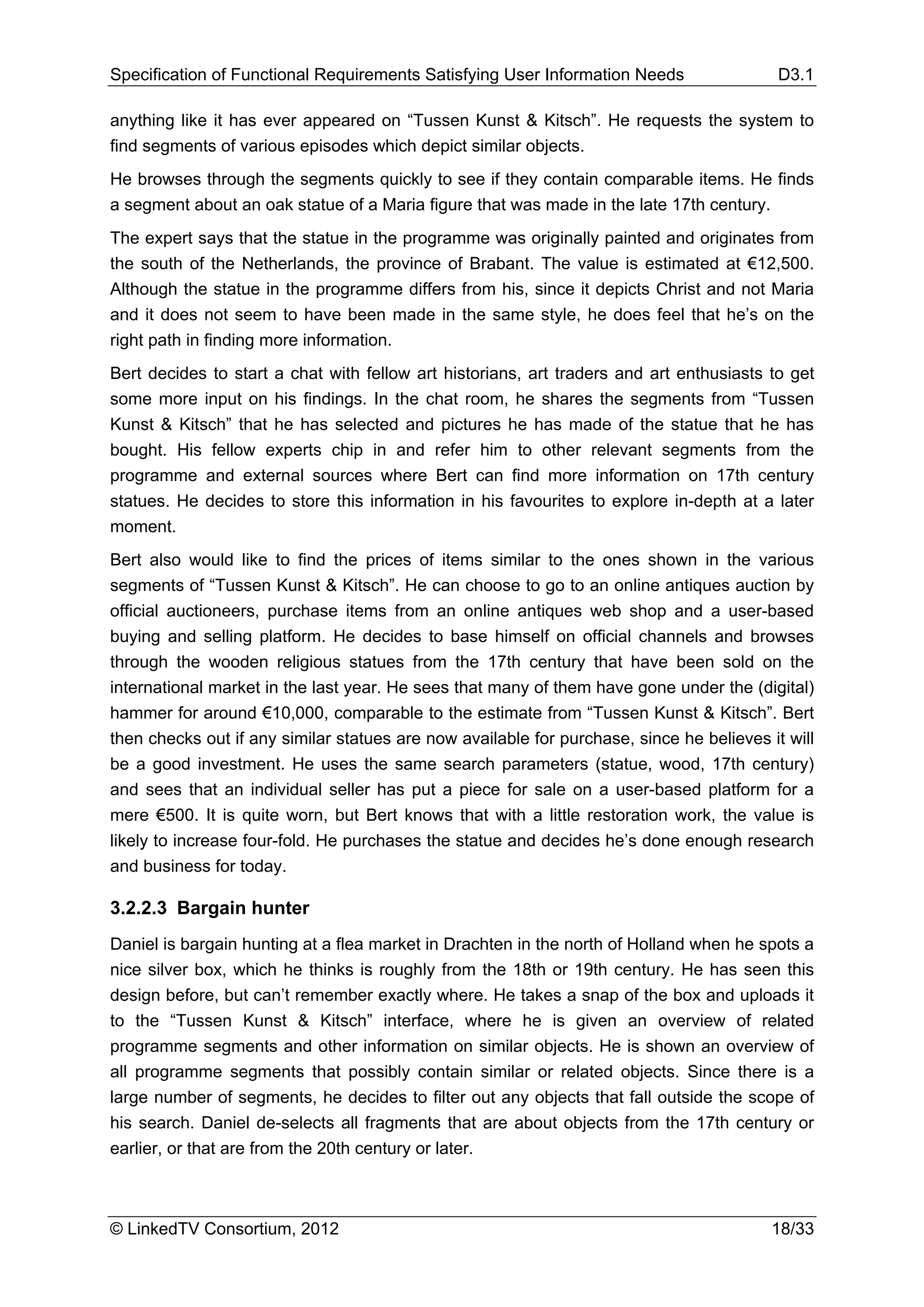 Specification of Functional Requirements Satisfying User Information Needs                 D3.1

anything like it has ever appeared on “Tussen Kunst & Kitsch”. He requests the system to
find segments of various episodes which depict similar objects.
He browses through the segments quickly to see if they contain comparable items. He finds
a segment about an oak statue of a Maria figure that was made in the late 17th century.
The expert says that the statue in the programme was originally painted and originates from
the south of the Netherlands, the province of Brabant. The value is estimated at €12,500.
Although the statue in the programme differs from his, since it depicts Christ and not Maria
and it does not seem to have been made in the same style, he does feel that he’s on the
right path in finding more information.
Bert decides to start a chat with fellow art historians, art traders and art enthusiasts to get
some more input on his findings. In the chat room, he shares the segments from “Tussen
Kunst & Kitsch” that he has selected and pictures he has made of the statue that he has
bought. His fellow experts chip in and refer him to other relevant segments from the
programme and external sources where Bert can find more information on 17th century
statues. He decides to store this information in his favourites to explore in-depth at a later
moment.
Bert also would like to find the prices of items similar to the ones shown in the various
segments of “Tussen Kunst & Kitsch”. He can choose to go to an online antiques auction by
official auctioneers, purchase items from an online antiques web shop and a user-based
buying and selling platform. He decides to base himself on official channels and browses
through the wooden religious statues from the 17th century that have been sold on the
international market in the last year. He sees that many of them have gone under the (digital)
hammer for around €10,000, comparable to the estimate from “Tussen Kunst & Kitsch”. Bert
then checks out if any similar statues are now available for purchase, since he believes it will
be a good investment. He uses the same search parameters (statue, wood, 17th century)
and sees that an individual seller has put a piece for sale on a user-based platform for a
mere €500. It is quite worn, but Bert knows that with a little restoration work, the value is
likely to increase four-fold. He purchases the statue and decides he’s done enough research
and business for today.

3.2.2.3 Bargain hunter
Daniel is bargain hunting at a flea market in Drachten in the north of Holland when he spots a
nice silver box, which he thinks is roughly from the 18th or 19th century. He has seen this
design before, but can’t remember exactly where. He takes a snap of the box and uploads it
to the “Tussen Kunst & Kitsch” interface, where he is given an overview of related
programme segments and other information on similar objects. He is shown an overview of
all programme segments that possibly contain similar or related objects. Since there is a
large number of segments, he decides to filter out any objects that fall outside the scope of
his search. Daniel de-selects all fragments that are about objects from the 17th century or
earlier, or that are from the 20th century or later.



© LinkedTV Consortium, 2012                                                               18/33
 