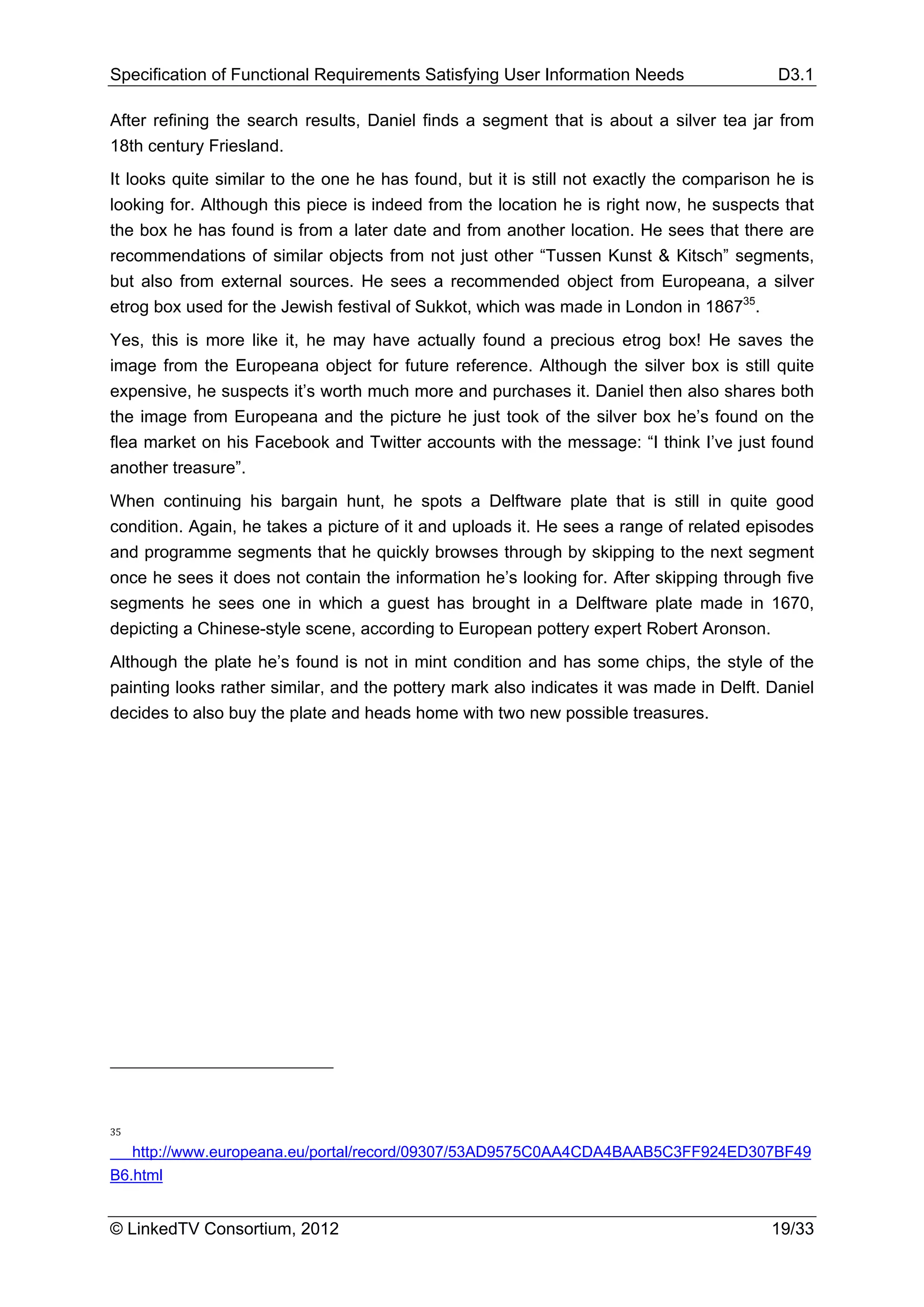 Specification of Functional Requirements Satisfying User Information Needs                 D3.1

After refining the search results, Daniel finds a segment that is about a silver tea jar from
18th century Friesland.
It looks quite similar to the one he has found, but it is still not exactly the comparison he is
looking for. Although this piece is indeed from the location he is right now, he suspects that
the box he has found is from a later date and from another location. He sees that there are
recommendations of similar objects from not just other “Tussen Kunst & Kitsch” segments,
but also from external sources. He sees a recommended object from Europeana, a silver
etrog box used for the Jewish festival of Sukkot, which was made in London in 186735.
Yes, this is more like it, he may have actually found a precious etrog box! He saves the
image from the Europeana object for future reference. Although the silver box is still quite
expensive, he suspects it’s worth much more and purchases it. Daniel then also shares both
the image from Europeana and the picture he just took of the silver box he’s found on the
flea market on his Facebook and Twitter accounts with the message: “I think I’ve just found
another treasure”.
When continuing his bargain hunt, he spots a Delftware plate that is still in quite good
condition. Again, he takes a picture of it and uploads it. He sees a range of related episodes
and programme segments that he quickly browses through by skipping to the next segment
once he sees it does not contain the information he’s looking for. After skipping through five
segments he sees one in which a guest has brought in a Delftware plate made in 1670,
depicting a Chinese-style scene, according to European pottery expert Robert Aronson.
Although the plate he’s found is not in mint condition and has some chips, the style of the
painting looks rather similar, and the pottery mark also indicates it was made in Delft. Daniel
decides to also buy the plate and heads home with two new possible treasures.




35

   http://www.europeana.eu/portal/record/09307/53AD9575C0AA4CDA4BAAB5C3FF924ED307BF49
B6.html


© LinkedTV Consortium, 2012                                                               19/33
 