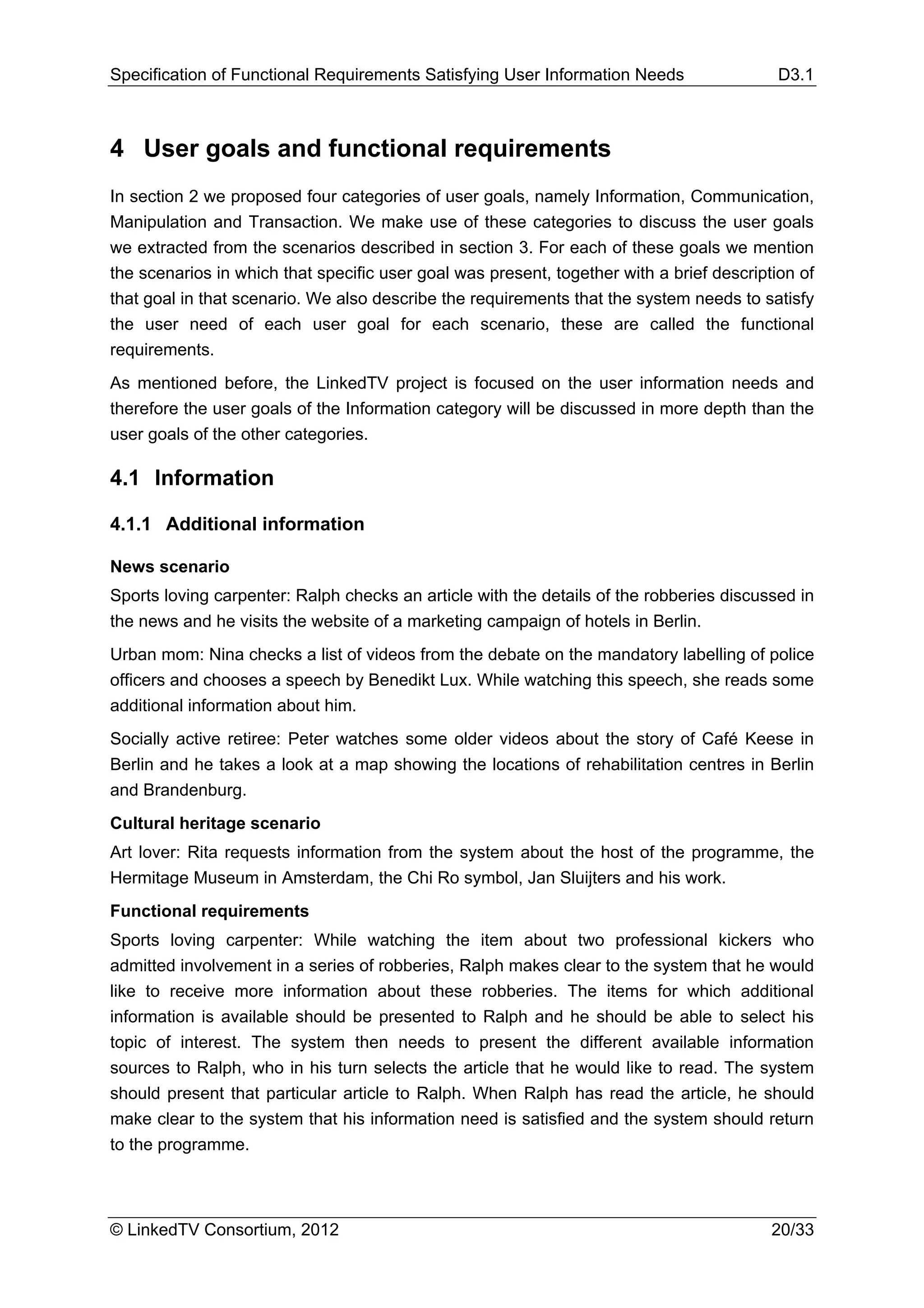 Specification of Functional Requirements Satisfying User Information Needs                 D3.1



4 User goals and functional requirements
In section 2 we proposed four categories of user goals, namely Information, Communication,
Manipulation and Transaction. We make use of these categories to discuss the user goals
we extracted from the scenarios described in section 3. For each of these goals we mention
the scenarios in which that specific user goal was present, together with a brief description of
that goal in that scenario. We also describe the requirements that the system needs to satisfy
the user need of each user goal for each scenario, these are called the functional
requirements.
As mentioned before, the LinkedTV project is focused on the user information needs and
therefore the user goals of the Information category will be discussed in more depth than the
user goals of the other categories.

4.1 Information

4.1.1 Additional information

News scenario
Sports loving carpenter: Ralph checks an article with the details of the robberies discussed in
the news and he visits the website of a marketing campaign of hotels in Berlin.
Urban mom: Nina checks a list of videos from the debate on the mandatory labelling of police
officers and chooses a speech by Benedikt Lux. While watching this speech, she reads some
additional information about him.
Socially active retiree: Peter watches some older videos about the story of Café Keese in
Berlin and he takes a look at a map showing the locations of rehabilitation centres in Berlin
and Brandenburg.
Cultural heritage scenario
Art lover: Rita requests information from the system about the host of the programme, the
Hermitage Museum in Amsterdam, the Chi Ro symbol, Jan Sluijters and his work.
Functional requirements
Sports loving carpenter: While watching the item about two professional kickers who
admitted involvement in a series of robberies, Ralph makes clear to the system that he would
like to receive more information about these robberies. The items for which additional
information is available should be presented to Ralph and he should be able to select his
topic of interest. The system then needs to present the different available information
sources to Ralph, who in his turn selects the article that he would like to read. The system
should present that particular article to Ralph. When Ralph has read the article, he should
make clear to the system that his information need is satisfied and the system should return
to the programme.



© LinkedTV Consortium, 2012                                                               20/33
 