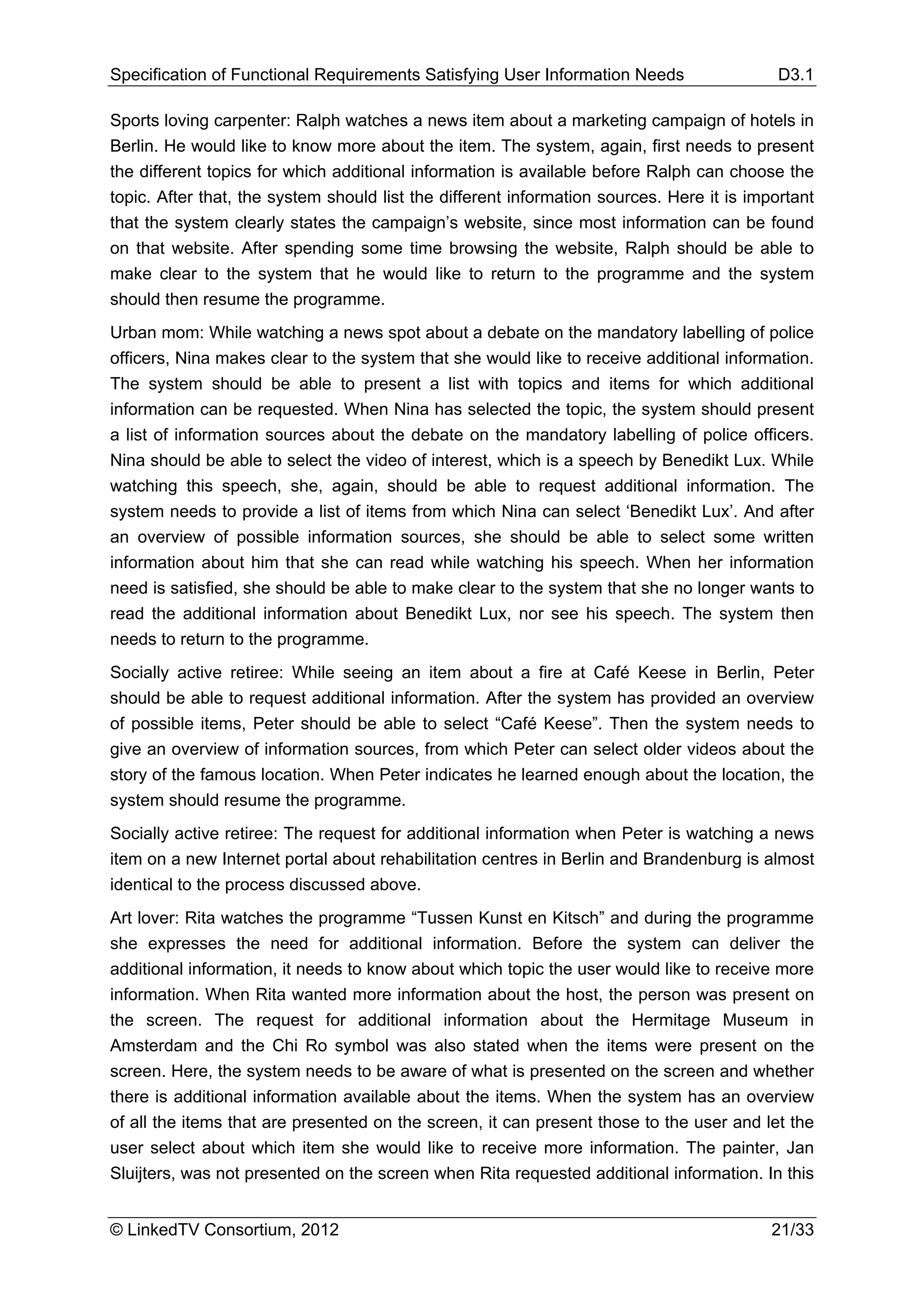 Specification of Functional Requirements Satisfying User Information Needs                  D3.1

Sports loving carpenter: Ralph watches a news item about a marketing campaign of hotels in
Berlin. He would like to know more about the item. The system, again, first needs to present
the different topics for which additional information is available before Ralph can choose the
topic. After that, the system should list the different information sources. Here it is important
that the system clearly states the campaign’s website, since most information can be found
on that website. After spending some time browsing the website, Ralph should be able to
make clear to the system that he would like to return to the programme and the system
should then resume the programme.
Urban mom: While watching a news spot about a debate on the mandatory labelling of police
officers, Nina makes clear to the system that she would like to receive additional information.
The system should be able to present a list with topics and items for which additional
information can be requested. When Nina has selected the topic, the system should present
a list of information sources about the debate on the mandatory labelling of police officers.
Nina should be able to select the video of interest, which is a speech by Benedikt Lux. While
watching this speech, she, again, should be able to request additional information. The
system needs to provide a list of items from which Nina can select ‘Benedikt Lux’. And after
an overview of possible information sources, she should be able to select some written
information about him that she can read while watching his speech. When her information
need is satisfied, she should be able to make clear to the system that she no longer wants to
read the additional information about Benedikt Lux, nor see his speech. The system then
needs to return to the programme.
Socially active retiree: While seeing an item about a fire at Café Keese in Berlin, Peter
should be able to request additional information. After the system has provided an overview
of possible items, Peter should be able to select “Café Keese”. Then the system needs to
give an overview of information sources, from which Peter can select older videos about the
story of the famous location. When Peter indicates he learned enough about the location, the
system should resume the programme.
Socially active retiree: The request for additional information when Peter is watching a news
item on a new Internet portal about rehabilitation centres in Berlin and Brandenburg is almost
identical to the process discussed above.
Art lover: Rita watches the programme “Tussen Kunst en Kitsch” and during the programme
she expresses the need for additional information. Before the system can deliver the
additional information, it needs to know about which topic the user would like to receive more
information. When Rita wanted more information about the host, the person was present on
the screen. The request for additional information about the Hermitage Museum in
Amsterdam and the Chi Ro symbol was also stated when the items were present on the
screen. Here, the system needs to be aware of what is presented on the screen and whether
there is additional information available about the items. When the system has an overview
of all the items that are presented on the screen, it can present those to the user and let the
user select about which item she would like to receive more information. The painter, Jan
Sluijters, was not presented on the screen when Rita requested additional information. In this


© LinkedTV Consortium, 2012                                                                21/33
 