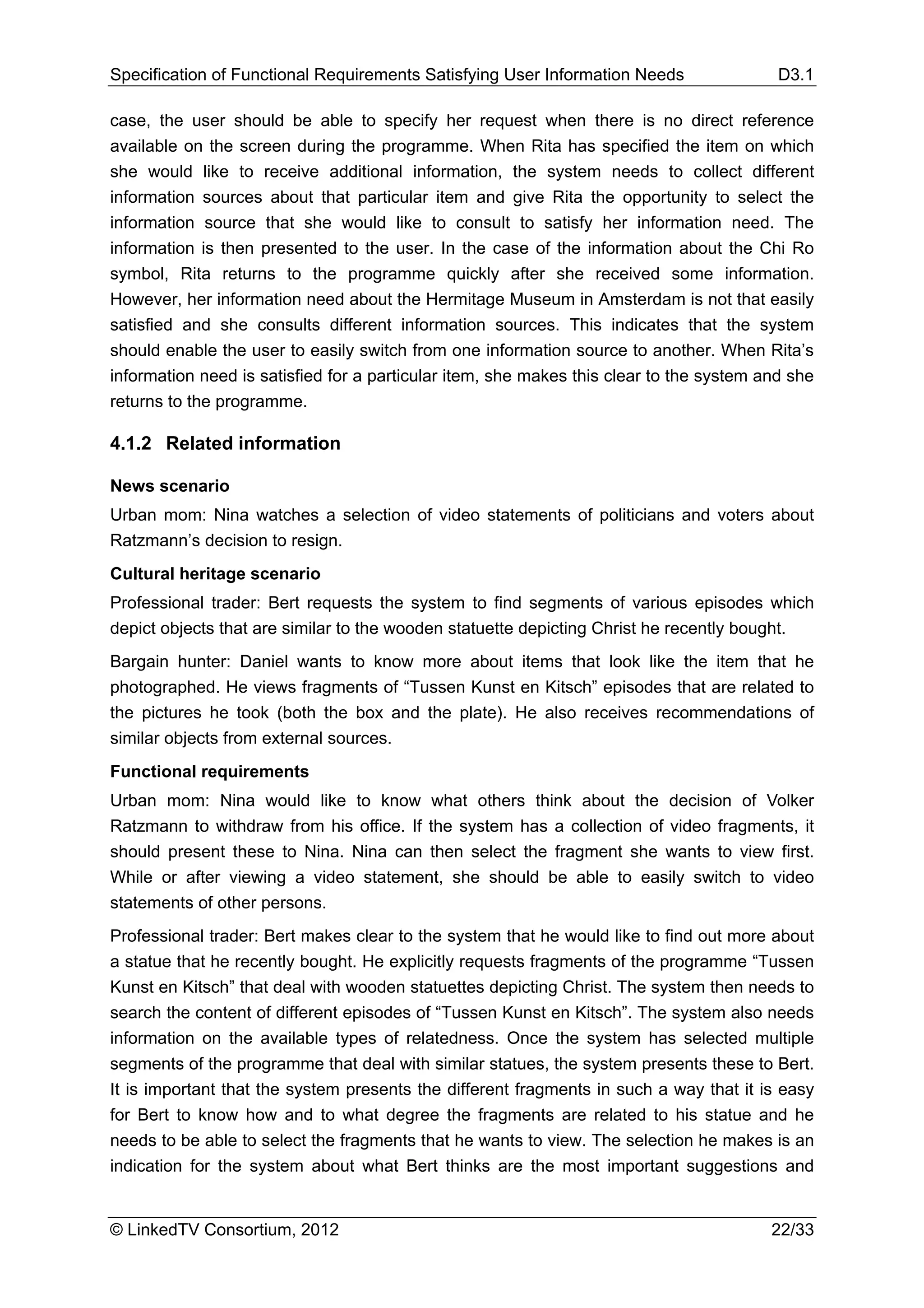 Specification of Functional Requirements Satisfying User Information Needs                D3.1

case, the user should be able to specify her request when there is no direct reference
available on the screen during the programme. When Rita has specified the item on which
she would like to receive additional information, the system needs to collect different
information sources about that particular item and give Rita the opportunity to select the
information source that she would like to consult to satisfy her information need. The
information is then presented to the user. In the case of the information about the Chi Ro
symbol, Rita returns to the programme quickly after she received some information.
However, her information need about the Hermitage Museum in Amsterdam is not that easily
satisfied and she consults different information sources. This indicates that the system
should enable the user to easily switch from one information source to another. When Rita’s
information need is satisfied for a particular item, she makes this clear to the system and she
returns to the programme.

4.1.2 Related information

News scenario
Urban mom: Nina watches a selection of video statements of politicians and voters about
Ratzmann’s decision to resign.
Cultural heritage scenario
Professional trader: Bert requests the system to find segments of various episodes which
depict objects that are similar to the wooden statuette depicting Christ he recently bought.
Bargain hunter: Daniel wants to know more about items that look like the item that he
photographed. He views fragments of “Tussen Kunst en Kitsch” episodes that are related to
the pictures he took (both the box and the plate). He also receives recommendations of
similar objects from external sources.
Functional requirements
Urban mom: Nina would like to know what others think about the decision of Volker
Ratzmann to withdraw from his office. If the system has a collection of video fragments, it
should present these to Nina. Nina can then select the fragment she wants to view first.
While or after viewing a video statement, she should be able to easily switch to video
statements of other persons.
Professional trader: Bert makes clear to the system that he would like to find out more about
a statue that he recently bought. He explicitly requests fragments of the programme “Tussen
Kunst en Kitsch” that deal with wooden statuettes depicting Christ. The system then needs to
search the content of different episodes of “Tussen Kunst en Kitsch”. The system also needs
information on the available types of relatedness. Once the system has selected multiple
segments of the programme that deal with similar statues, the system presents these to Bert.
It is important that the system presents the different fragments in such a way that it is easy
for Bert to know how and to what degree the fragments are related to his statue and he
needs to be able to select the fragments that he wants to view. The selection he makes is an
indication for the system about what Bert thinks are the most important suggestions and


© LinkedTV Consortium, 2012                                                              22/33
 