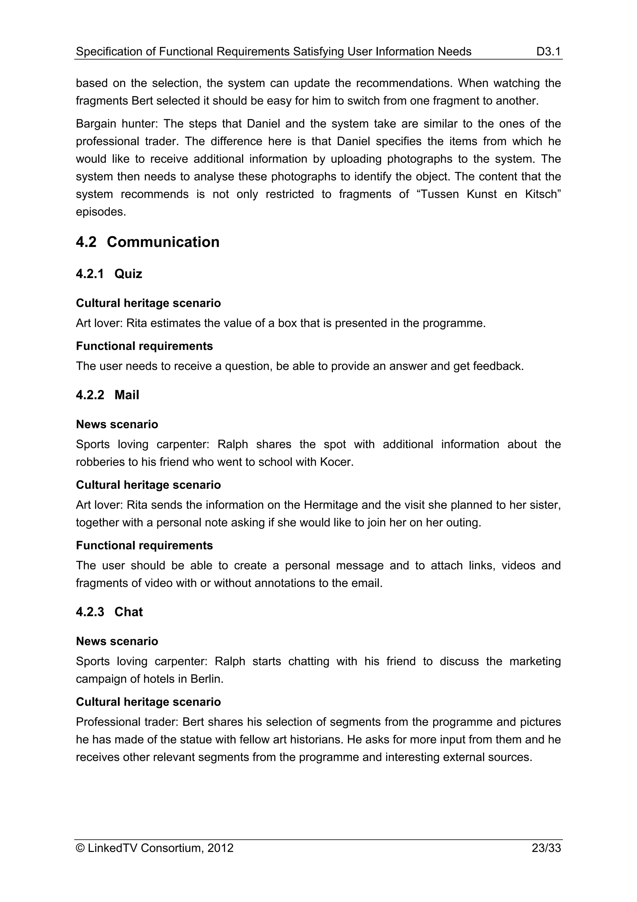 Specification of Functional Requirements Satisfying User Information Needs                D3.1

based on the selection, the system can update the recommendations. When watching the
fragments Bert selected it should be easy for him to switch from one fragment to another.
Bargain hunter: The steps that Daniel and the system take are similar to the ones of the
professional trader. The difference here is that Daniel specifies the items from which he
would like to receive additional information by uploading photographs to the system. The
system then needs to analyse these photographs to identify the object. The content that the
system recommends is not only restricted to fragments of “Tussen Kunst en Kitsch”
episodes.

4.2 Communication

4.2.1 Quiz

Cultural heritage scenario
Art lover: Rita estimates the value of a box that is presented in the programme.
Functional requirements
The user needs to receive a question, be able to provide an answer and get feedback.

4.2.2 Mail

News scenario
Sports loving carpenter: Ralph shares the spot with additional information about the
robberies to his friend who went to school with Kocer.
Cultural heritage scenario
Art lover: Rita sends the information on the Hermitage and the visit she planned to her sister,
together with a personal note asking if she would like to join her on her outing.
Functional requirements
The user should be able to create a personal message and to attach links, videos and
fragments of video with or without annotations to the email.

4.2.3 Chat

News scenario
Sports loving carpenter: Ralph starts chatting with his friend to discuss the marketing
campaign of hotels in Berlin.
Cultural heritage scenario
Professional trader: Bert shares his selection of segments from the programme and pictures
he has made of the statue with fellow art historians. He asks for more input from them and he
receives other relevant segments from the programme and interesting external sources.




© LinkedTV Consortium, 2012                                                              23/33
 