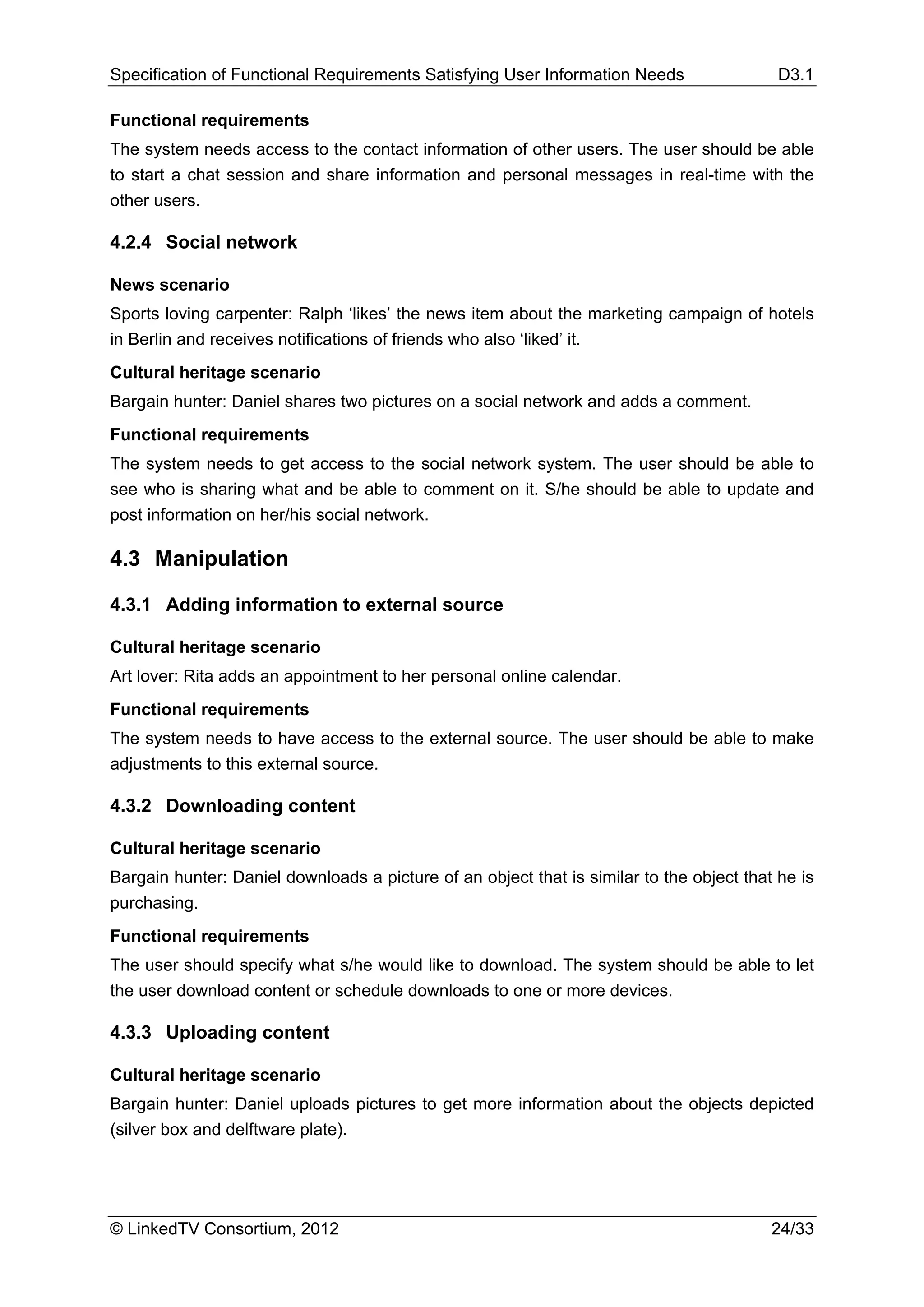Specification of Functional Requirements Satisfying User Information Needs                 D3.1

Functional requirements
The system needs access to the contact information of other users. The user should be able
to start a chat session and share information and personal messages in real-time with the
other users.

4.2.4 Social network

News scenario
Sports loving carpenter: Ralph ‘likes’ the news item about the marketing campaign of hotels
in Berlin and receives notifications of friends who also ‘liked’ it.
Cultural heritage scenario
Bargain hunter: Daniel shares two pictures on a social network and adds a comment.
Functional requirements
The system needs to get access to the social network system. The user should be able to
see who is sharing what and be able to comment on it. S/he should be able to update and
post information on her/his social network.

4.3 Manipulation

4.3.1 Adding information to external source

Cultural heritage scenario
Art lover: Rita adds an appointment to her personal online calendar.
Functional requirements
The system needs to have access to the external source. The user should be able to make
adjustments to this external source.

4.3.2 Downloading content

Cultural heritage scenario
Bargain hunter: Daniel downloads a picture of an object that is similar to the object that he is
purchasing.
Functional requirements
The user should specify what s/he would like to download. The system should be able to let
the user download content or schedule downloads to one or more devices.

4.3.3 Uploading content

Cultural heritage scenario
Bargain hunter: Daniel uploads pictures to get more information about the objects depicted
(silver box and delftware plate).




© LinkedTV Consortium, 2012                                                               24/33
 