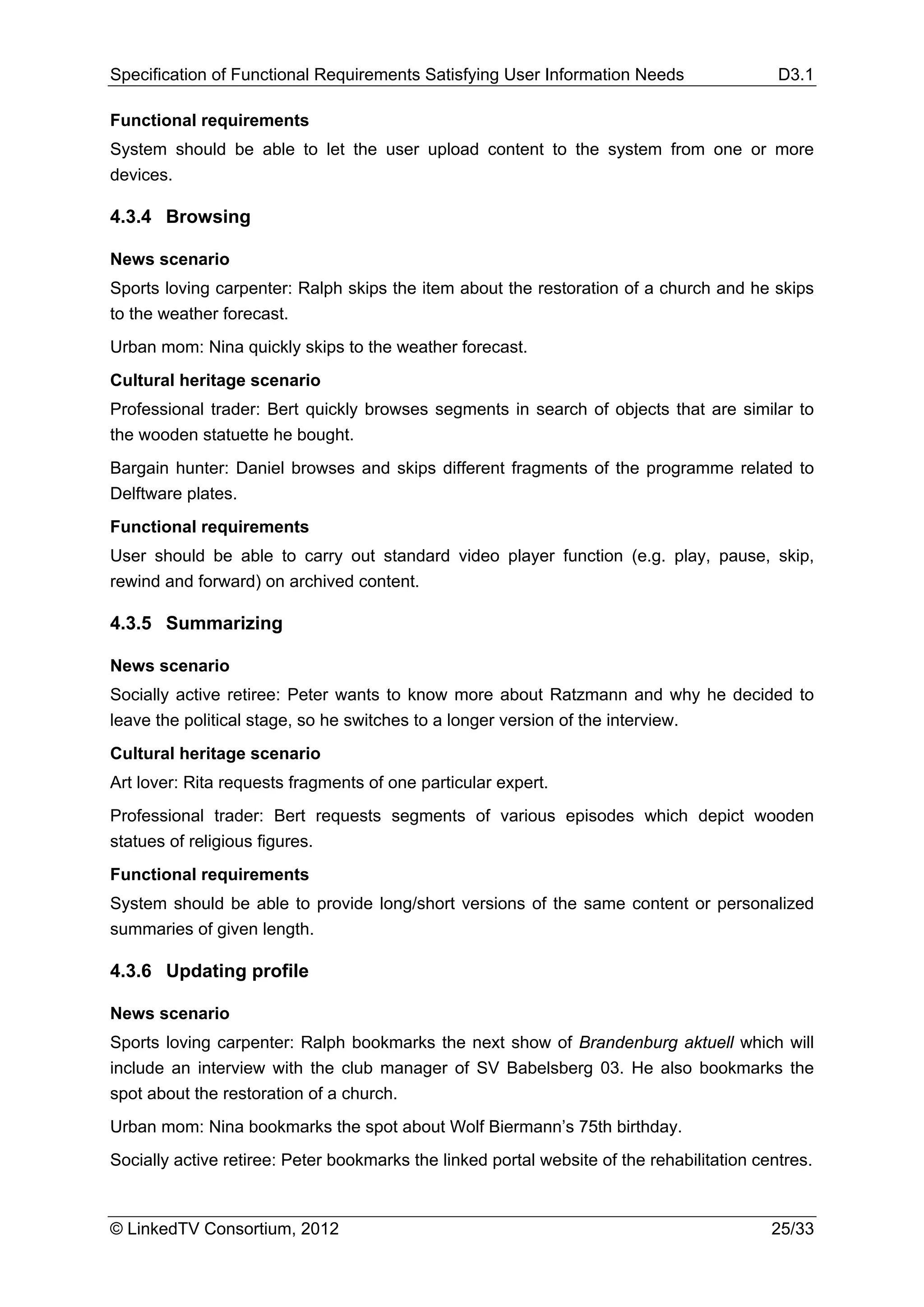 Specification of Functional Requirements Satisfying User Information Needs                  D3.1

Functional requirements
System should be able to let the user upload content to the system from one or more
devices.

4.3.4 Browsing

News scenario
Sports loving carpenter: Ralph skips the item about the restoration of a church and he skips
to the weather forecast.
Urban mom: Nina quickly skips to the weather forecast.
Cultural heritage scenario
Professional trader: Bert quickly browses segments in search of objects that are similar to
the wooden statuette he bought.
Bargain hunter: Daniel browses and skips different fragments of the programme related to
Delftware plates.
Functional requirements
User should be able to carry out standard video player function (e.g. play, pause, skip,
rewind and forward) on archived content.

4.3.5 Summarizing

News scenario
Socially active retiree: Peter wants to know more about Ratzmann and why he decided to
leave the political stage, so he switches to a longer version of the interview.
Cultural heritage scenario
Art lover: Rita requests fragments of one particular expert.
Professional trader: Bert requests segments of various episodes which depict wooden
statues of religious figures.
Functional requirements
System should be able to provide long/short versions of the same content or personalized
summaries of given length.

4.3.6 Updating profile

News scenario
Sports loving carpenter: Ralph bookmarks the next show of Brandenburg aktuell which will
include an interview with the club manager of SV Babelsberg 03. He also bookmarks the
spot about the restoration of a church.
Urban mom: Nina bookmarks the spot about Wolf Biermann’s 75th birthday.
Socially active retiree: Peter bookmarks the linked portal website of the rehabilitation centres.



© LinkedTV Consortium, 2012                                                                25/33
 