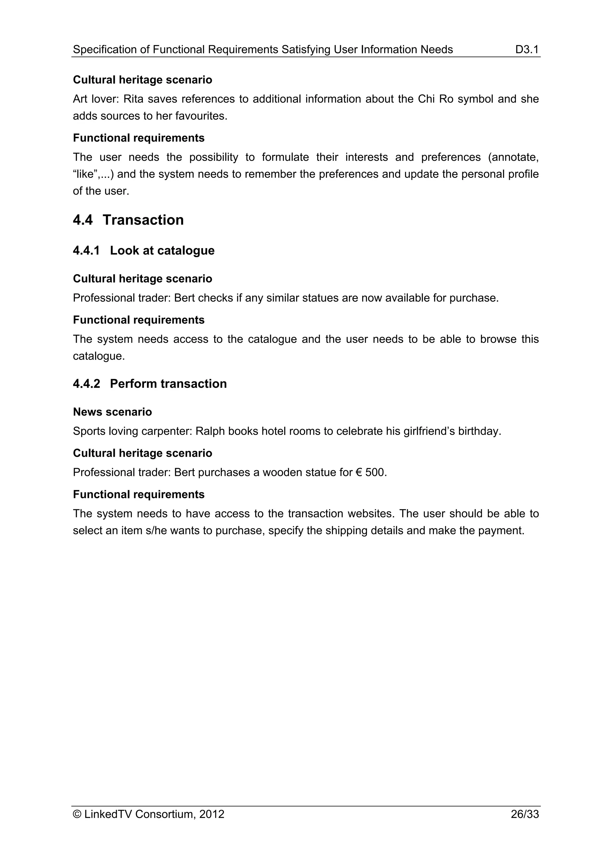 Specification of Functional Requirements Satisfying User Information Needs                 D3.1

Cultural heritage scenario
Art lover: Rita saves references to additional information about the Chi Ro symbol and she
adds sources to her favourites.
Functional requirements
The user needs the possibility to formulate their interests and preferences (annotate,
“like”,...) and the system needs to remember the preferences and update the personal profile
of the user.

4.4 Transaction

4.4.1 Look at catalogue

Cultural heritage scenario
Professional trader: Bert checks if any similar statues are now available for purchase.
Functional requirements
The system needs access to the catalogue and the user needs to be able to browse this
catalogue.

4.4.2 Perform transaction

News scenario
Sports loving carpenter: Ralph books hotel rooms to celebrate his girlfriend’s birthday.
Cultural heritage scenario
Professional trader: Bert purchases a wooden statue for € 500.
Functional requirements
The system needs to have access to the transaction websites. The user should be able to
select an item s/he wants to purchase, specify the shipping details and make the payment.




© LinkedTV Consortium, 2012                                                                26/33
 