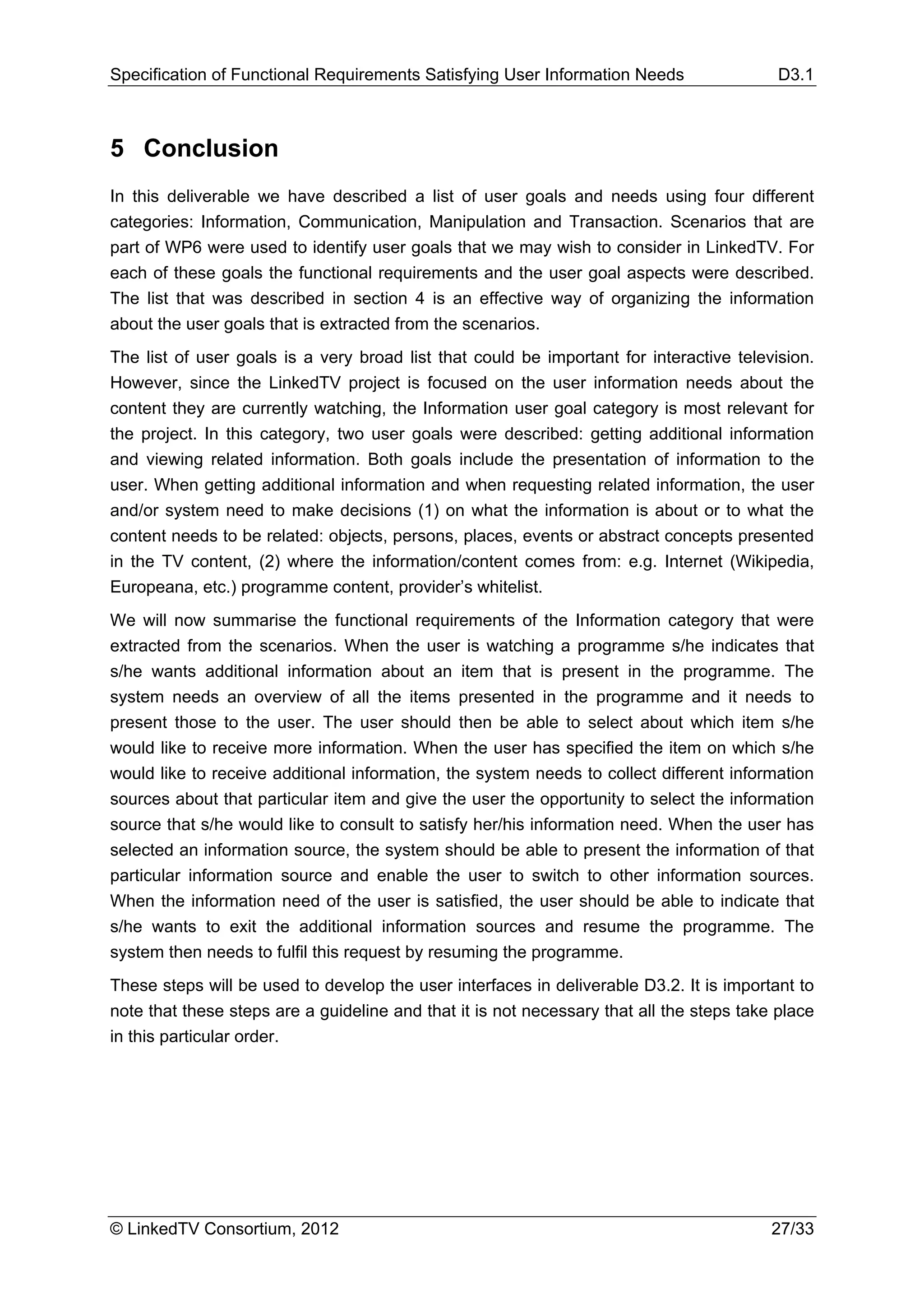 Specification of Functional Requirements Satisfying User Information Needs                 D3.1



5 Conclusion
In this deliverable we have described a list of user goals and needs using four different
categories: Information, Communication, Manipulation and Transaction. Scenarios that are
part of WP6 were used to identify user goals that we may wish to consider in LinkedTV. For
each of these goals the functional requirements and the user goal aspects were described.
The list that was described in section 4 is an effective way of organizing the information
about the user goals that is extracted from the scenarios.
The list of user goals is a very broad list that could be important for interactive television.
However, since the LinkedTV project is focused on the user information needs about the
content they are currently watching, the Information user goal category is most relevant for
the project. In this category, two user goals were described: getting additional information
and viewing related information. Both goals include the presentation of information to the
user. When getting additional information and when requesting related information, the user
and/or system need to make decisions (1) on what the information is about or to what the
content needs to be related: objects, persons, places, events or abstract concepts presented
in the TV content, (2) where the information/content comes from: e.g. Internet (Wikipedia,
Europeana, etc.) programme content, provider’s whitelist.
We will now summarise the functional requirements of the Information category that were
extracted from the scenarios. When the user is watching a programme s/he indicates that
s/he wants additional information about an item that is present in the programme. The
system needs an overview of all the items presented in the programme and it needs to
present those to the user. The user should then be able to select about which item s/he
would like to receive more information. When the user has specified the item on which s/he
would like to receive additional information, the system needs to collect different information
sources about that particular item and give the user the opportunity to select the information
source that s/he would like to consult to satisfy her/his information need. When the user has
selected an information source, the system should be able to present the information of that
particular information source and enable the user to switch to other information sources.
When the information need of the user is satisfied, the user should be able to indicate that
s/he wants to exit the additional information sources and resume the programme. The
system then needs to fulfil this request by resuming the programme.
These steps will be used to develop the user interfaces in deliverable D3.2. It is important to
note that these steps are a guideline and that it is not necessary that all the steps take place
in this particular order.




© LinkedTV Consortium, 2012                                                               27/33
 