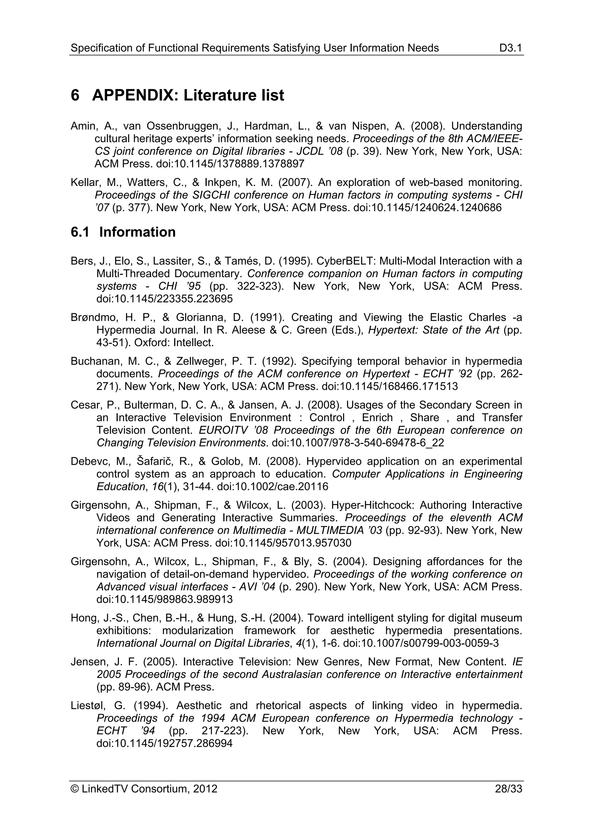 Specification of Functional Requirements Satisfying User Information Needs               D3.1



6 APPENDIX: Literature list
Amin, A., van Ossenbruggen, J., Hardman, L., & van Nispen, A. (2008). Understanding
    cultural heritage experts’ information seeking needs. Proceedings of the 8th ACM/IEEE-
    CS joint conference on Digital libraries - JCDL ’08 (p. 39). New York, New York, USA:
    ACM Press. doi:10.1145/1378889.1378897
Kellar, M., Watters, C., & Inkpen, K. M. (2007). An exploration of web-based monitoring.
     Proceedings of the SIGCHI conference on Human factors in computing systems - CHI
     ’07 (p. 377). New York, New York, USA: ACM Press. doi:10.1145/1240624.1240686

6.1 Information

Bers, J., Elo, S., Lassiter, S., & Tamés, D. (1995). CyberBELT: Multi-Modal Interaction with a
     Multi-Threaded Documentary. Conference companion on Human factors in computing
     systems - CHI ’95 (pp. 322-323). New York, New York, USA: ACM Press.
     doi:10.1145/223355.223695
Brøndmo, H. P., & Glorianna, D. (1991). Creating and Viewing the Elastic Charles -a
    Hypermedia Journal. In R. Aleese & C. Green (Eds.), Hypertext: State of the Art (pp.
    43-51). Oxford: Intellect.
Buchanan, M. C., & Zellweger, P. T. (1992). Specifying temporal behavior in hypermedia
    documents. Proceedings of the ACM conference on Hypertext - ECHT ’92 (pp. 262-
    271). New York, New York, USA: ACM Press. doi:10.1145/168466.171513
Cesar, P., Bulterman, D. C. A., & Jansen, A. J. (2008). Usages of the Secondary Screen in
    an Interactive Television Environment : Control , Enrich , Share , and Transfer
    Television Content. EUROITV ’08 Proceedings of the 6th European conference on
    Changing Television Environments. doi:10.1007/978-3-540-69478-6_22
Debevc, M., Šafarič, R., & Golob, M. (2008). Hypervideo application on an experimental
    control system as an approach to education. Computer Applications in Engineering
    Education, 16(1), 31-44. doi:10.1002/cae.20116
Girgensohn, A., Shipman, F., & Wilcox, L. (2003). Hyper-Hitchcock: Authoring Interactive
     Videos and Generating Interactive Summaries. Proceedings of the eleventh ACM
     international conference on Multimedia - MULTIMEDIA ’03 (pp. 92-93). New York, New
     York, USA: ACM Press. doi:10.1145/957013.957030
Girgensohn, A., Wilcox, L., Shipman, F., & Bly, S. (2004). Designing affordances for the
     navigation of detail-on-demand hypervideo. Proceedings of the working conference on
     Advanced visual interfaces - AVI ’04 (p. 290). New York, New York, USA: ACM Press.
     doi:10.1145/989863.989913
Hong, J.-S., Chen, B.-H., & Hung, S.-H. (2004). Toward intelligent styling for digital museum
    exhibitions: modularization framework for aesthetic hypermedia presentations.
    International Journal on Digital Libraries, 4(1), 1-6. doi:10.1007/s00799-003-0059-3
Jensen, J. F. (2005). Interactive Television: New Genres, New Format, New Content. IE
    2005 Proceedings of the second Australasian conference on Interactive entertainment
    (pp. 89-96). ACM Press.
Liestøl, G. (1994). Aesthetic and rhetorical aspects of linking video in hypermedia.
     Proceedings of the 1994 ACM European conference on Hypermedia technology -
     ECHT ’94 (pp. 217-223). New York, New York, USA: ACM Press.
     doi:10.1145/192757.286994



© LinkedTV Consortium, 2012                                                             28/33
 