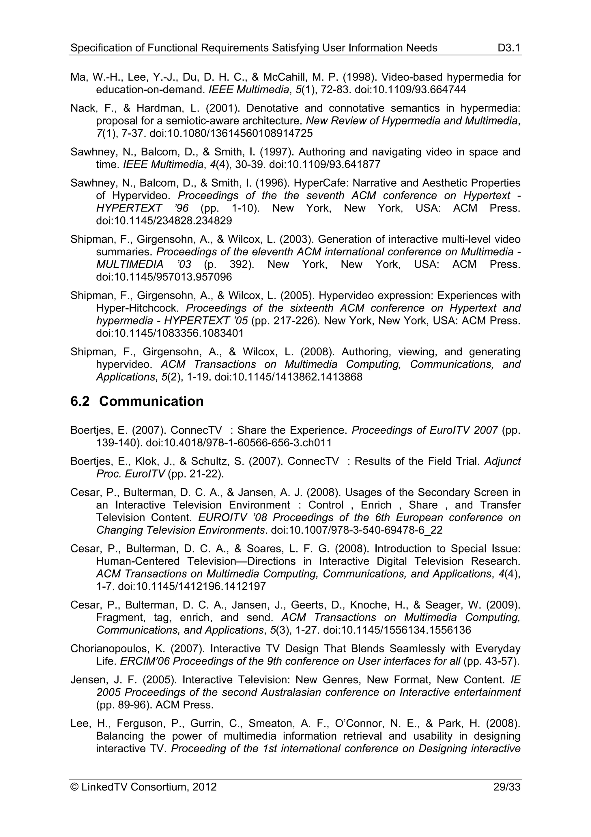 Specification of Functional Requirements Satisfying User Information Needs              D3.1

Ma, W.-H., Lee, Y.-J., Du, D. H. C., & McCahill, M. P. (1998). Video-based hypermedia for
    education-on-demand. IEEE Multimedia, 5(1), 72-83. doi:10.1109/93.664744
Nack, F., & Hardman, L. (2001). Denotative and connotative semantics in hypermedia:
    proposal for a semiotic-aware architecture. New Review of Hypermedia and Multimedia,
    7(1), 7-37. doi:10.1080/13614560108914725
Sawhney, N., Balcom, D., & Smith, I. (1997). Authoring and navigating video in space and
    time. IEEE Multimedia, 4(4), 30-39. doi:10.1109/93.641877
Sawhney, N., Balcom, D., & Smith, I. (1996). HyperCafe: Narrative and Aesthetic Properties
    of Hypervideo. Proceedings of the the seventh ACM conference on Hypertext -
    HYPERTEXT ’96 (pp. 1-10). New York, New York, USA: ACM Press.
    doi:10.1145/234828.234829
Shipman, F., Girgensohn, A., & Wilcox, L. (2003). Generation of interactive multi-level video
    summaries. Proceedings of the eleventh ACM international conference on Multimedia -
    MULTIMEDIA ’03 (p. 392). New York, New York, USA: ACM Press.
    doi:10.1145/957013.957096
Shipman, F., Girgensohn, A., & Wilcox, L. (2005). Hypervideo expression: Experiences with
    Hyper-Hitchcock. Proceedings of the sixteenth ACM conference on Hypertext and
    hypermedia - HYPERTEXT ’05 (pp. 217-226). New York, New York, USA: ACM Press.
    doi:10.1145/1083356.1083401
Shipman, F., Girgensohn, A., & Wilcox, L. (2008). Authoring, viewing, and generating
    hypervideo. ACM Transactions on Multimedia Computing, Communications, and
    Applications, 5(2), 1-19. doi:10.1145/1413862.1413868

6.2 Communication

Boertjes, E. (2007). ConnecTV : Share the Experience. Proceedings of EuroITV 2007 (pp.
     139-140). doi:10.4018/978-1-60566-656-3.ch011
Boertjes, E., Klok, J., & Schultz, S. (2007). ConnecTV : Results of the Field Trial. Adjunct
     Proc. EuroITV (pp. 21-22).
Cesar, P., Bulterman, D. C. A., & Jansen, A. J. (2008). Usages of the Secondary Screen in
    an Interactive Television Environment : Control , Enrich , Share , and Transfer
    Television Content. EUROITV ’08 Proceedings of the 6th European conference on
    Changing Television Environments. doi:10.1007/978-3-540-69478-6_22
Cesar, P., Bulterman, D. C. A., & Soares, L. F. G. (2008). Introduction to Special Issue:
    Human-Centered Television—Directions in Interactive Digital Television Research.
    ACM Transactions on Multimedia Computing, Communications, and Applications, 4(4),
    1-7. doi:10.1145/1412196.1412197
Cesar, P., Bulterman, D. C. A., Jansen, J., Geerts, D., Knoche, H., & Seager, W. (2009).
    Fragment, tag, enrich, and send. ACM Transactions on Multimedia Computing,
    Communications, and Applications, 5(3), 1-27. doi:10.1145/1556134.1556136
Chorianopoulos, K. (2007). Interactive TV Design That Blends Seamlessly with Everyday
     Life. ERCIM’06 Proceedings of the 9th conference on User interfaces for all (pp. 43-57).
Jensen, J. F. (2005). Interactive Television: New Genres, New Format, New Content. IE
    2005 Proceedings of the second Australasian conference on Interactive entertainment
    (pp. 89-96). ACM Press.
Lee, H., Ferguson, P., Gurrin, C., Smeaton, A. F., O’Connor, N. E., & Park, H. (2008).
     Balancing the power of multimedia information retrieval and usability in designing
     interactive TV. Proceeding of the 1st international conference on Designing interactive


© LinkedTV Consortium, 2012                                                            29/33
 