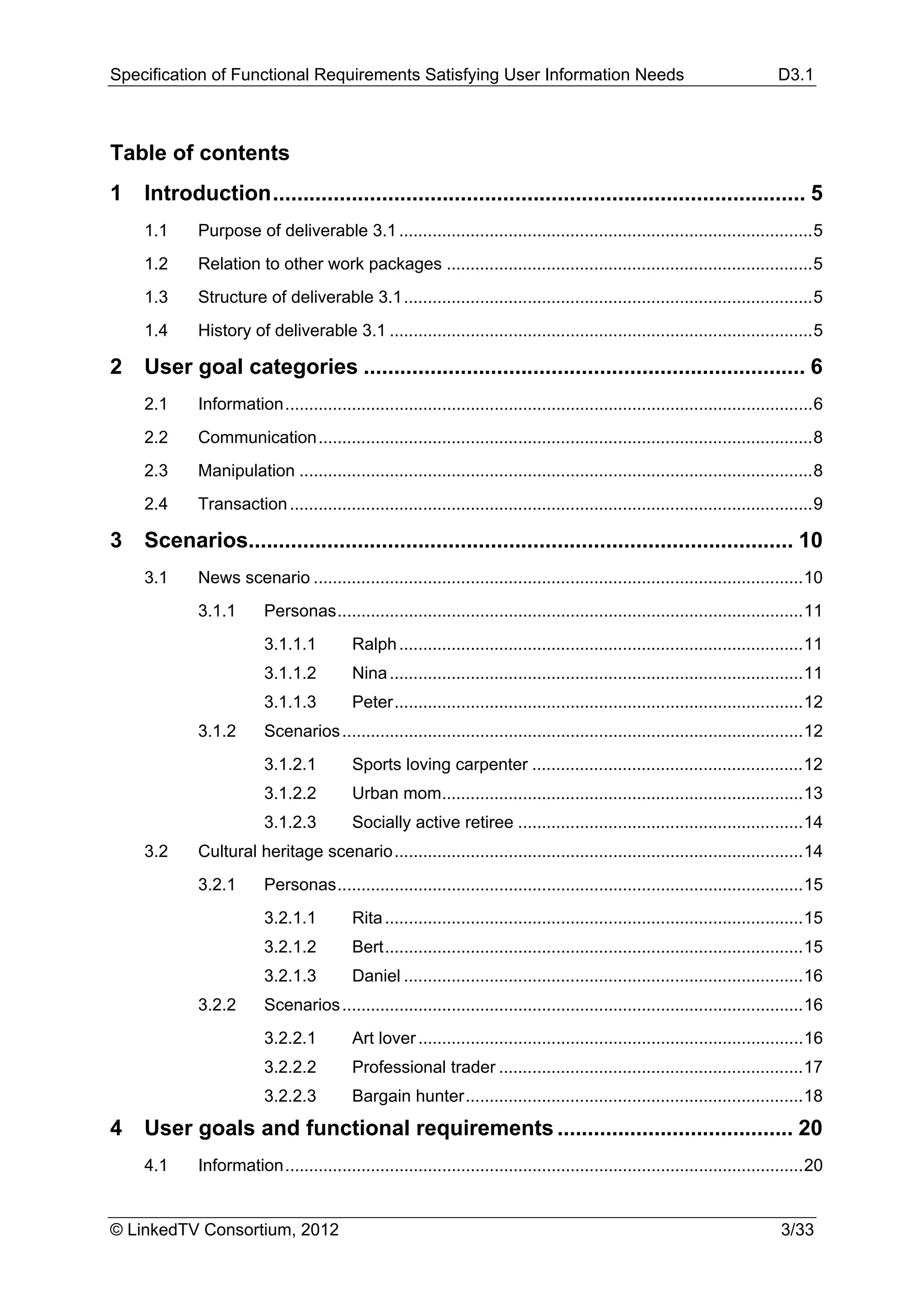 Specification of Functional Requirements Satisfying User Information Needs                                                        D3.1



Table of contents
1  Introduction ........................................................................................ 5 
     1.1     Purpose of deliverable 3.1 ....................................................................................... 5 
     1.2     Relation to other work packages ............................................................................. 5 
     1.3     Structure of deliverable 3.1 ...................................................................................... 5 
     1.4     History of deliverable 3.1 ......................................................................................... 5 

2  User goal categories ......................................................................... 6 
     2.1     Information ............................................................................................................... 6 
     2.2     Communication ........................................................................................................ 8 
     2.3     Manipulation ............................................................................................................ 8 
     2.4     Transaction .............................................................................................................. 9 

3  Scenarios.......................................................................................... 10 
     3.1     News scenario ....................................................................................................... 10 
             3.1.1        Personas .................................................................................................. 11 
                          3.1.1.1          Ralph ..................................................................................... 11 
                          3.1.1.2          Nina ....................................................................................... 11 
                          3.1.1.3          Peter ...................................................................................... 12 
             3.1.2        Scenarios ................................................................................................. 12 
                          3.1.2.1          Sports loving carpenter ......................................................... 12 
                          3.1.2.2          Urban mom............................................................................ 13 
                          3.1.2.3          Socially active retiree ............................................................ 14 
     3.2     Cultural heritage scenario ...................................................................................... 14 
             3.2.1        Personas .................................................................................................. 15 
                          3.2.1.1          Rita ........................................................................................ 15 
                          3.2.1.2          Bert ........................................................................................ 15 
                          3.2.1.3          Daniel .................................................................................... 16 
             3.2.2        Scenarios ................................................................................................. 16 
                          3.2.2.1          Art lover ................................................................................. 16 
                          3.2.2.2          Professional trader ................................................................ 17 
                          3.2.2.3          Bargain hunter ....................................................................... 18 
4  User goals and functional requirements ....................................... 20 
     4.1     Information ............................................................................................................. 20 


© LinkedTV Consortium, 2012                                                                                                       3/33
 