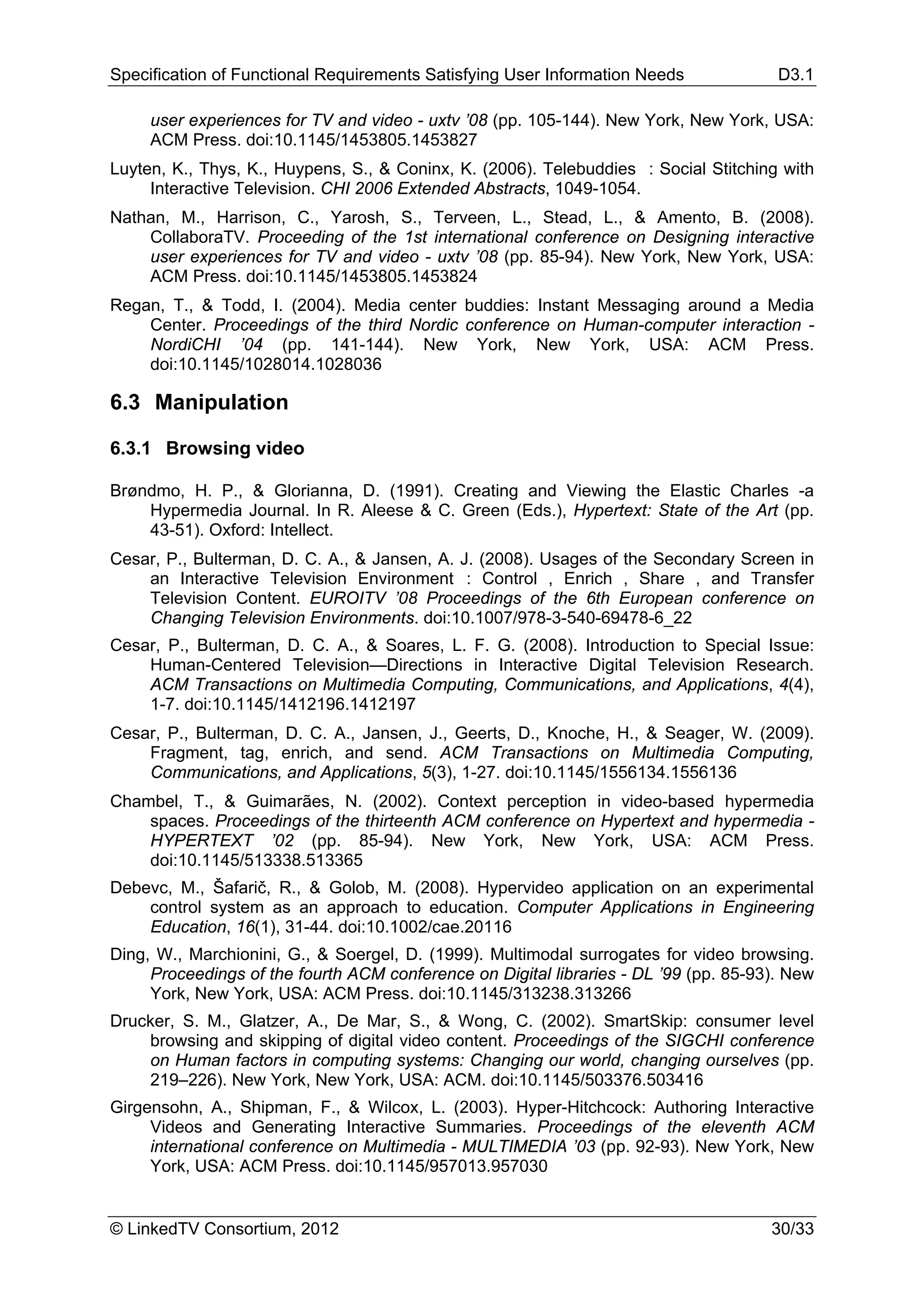 Specification of Functional Requirements Satisfying User Information Needs             D3.1

     user experiences for TV and video - uxtv ’08 (pp. 105-144). New York, New York, USA:
     ACM Press. doi:10.1145/1453805.1453827
Luyten, K., Thys, K., Huypens, S., & Coninx, K. (2006). Telebuddies : Social Stitching with
     Interactive Television. CHI 2006 Extended Abstracts, 1049-1054.
Nathan, M., Harrison, C., Yarosh, S., Terveen, L., Stead, L., & Amento, B. (2008).
    CollaboraTV. Proceeding of the 1st international conference on Designing interactive
    user experiences for TV and video - uxtv ’08 (pp. 85-94). New York, New York, USA:
    ACM Press. doi:10.1145/1453805.1453824
Regan, T., & Todd, I. (2004). Media center buddies: Instant Messaging around a Media
    Center. Proceedings of the third Nordic conference on Human-computer interaction -
    NordiCHI ’04 (pp. 141-144). New York, New York, USA: ACM Press.
    doi:10.1145/1028014.1028036

6.3 Manipulation

6.3.1 Browsing video

Brøndmo, H. P., & Glorianna, D. (1991). Creating and Viewing the Elastic Charles -a
    Hypermedia Journal. In R. Aleese & C. Green (Eds.), Hypertext: State of the Art (pp.
    43-51). Oxford: Intellect.
Cesar, P., Bulterman, D. C. A., & Jansen, A. J. (2008). Usages of the Secondary Screen in
    an Interactive Television Environment : Control , Enrich , Share , and Transfer
    Television Content. EUROITV ’08 Proceedings of the 6th European conference on
    Changing Television Environments. doi:10.1007/978-3-540-69478-6_22
Cesar, P., Bulterman, D. C. A., & Soares, L. F. G. (2008). Introduction to Special Issue:
    Human-Centered Television—Directions in Interactive Digital Television Research.
    ACM Transactions on Multimedia Computing, Communications, and Applications, 4(4),
    1-7. doi:10.1145/1412196.1412197
Cesar, P., Bulterman, D. C. A., Jansen, J., Geerts, D., Knoche, H., & Seager, W. (2009).
    Fragment, tag, enrich, and send. ACM Transactions on Multimedia Computing,
    Communications, and Applications, 5(3), 1-27. doi:10.1145/1556134.1556136
Chambel, T., & Guimarães, N. (2002). Context perception in video-based hypermedia
    spaces. Proceedings of the thirteenth ACM conference on Hypertext and hypermedia -
    HYPERTEXT ’02 (pp. 85-94). New York, New York, USA: ACM Press.
    doi:10.1145/513338.513365
Debevc, M., Šafarič, R., & Golob, M. (2008). Hypervideo application on an experimental
    control system as an approach to education. Computer Applications in Engineering
    Education, 16(1), 31-44. doi:10.1002/cae.20116
Ding, W., Marchionini, G., & Soergel, D. (1999). Multimodal surrogates for video browsing.
     Proceedings of the fourth ACM conference on Digital libraries - DL ’99 (pp. 85-93). New
     York, New York, USA: ACM Press. doi:10.1145/313238.313266
Drucker, S. M., Glatzer, A., De Mar, S., & Wong, C. (2002). SmartSkip: consumer level
    browsing and skipping of digital video content. Proceedings of the SIGCHI conference
    on Human factors in computing systems: Changing our world, changing ourselves (pp.
    219–226). New York, New York, USA: ACM. doi:10.1145/503376.503416
Girgensohn, A., Shipman, F., & Wilcox, L. (2003). Hyper-Hitchcock: Authoring Interactive
     Videos and Generating Interactive Summaries. Proceedings of the eleventh ACM
     international conference on Multimedia - MULTIMEDIA ’03 (pp. 92-93). New York, New
     York, USA: ACM Press. doi:10.1145/957013.957030


© LinkedTV Consortium, 2012                                                           30/33
 