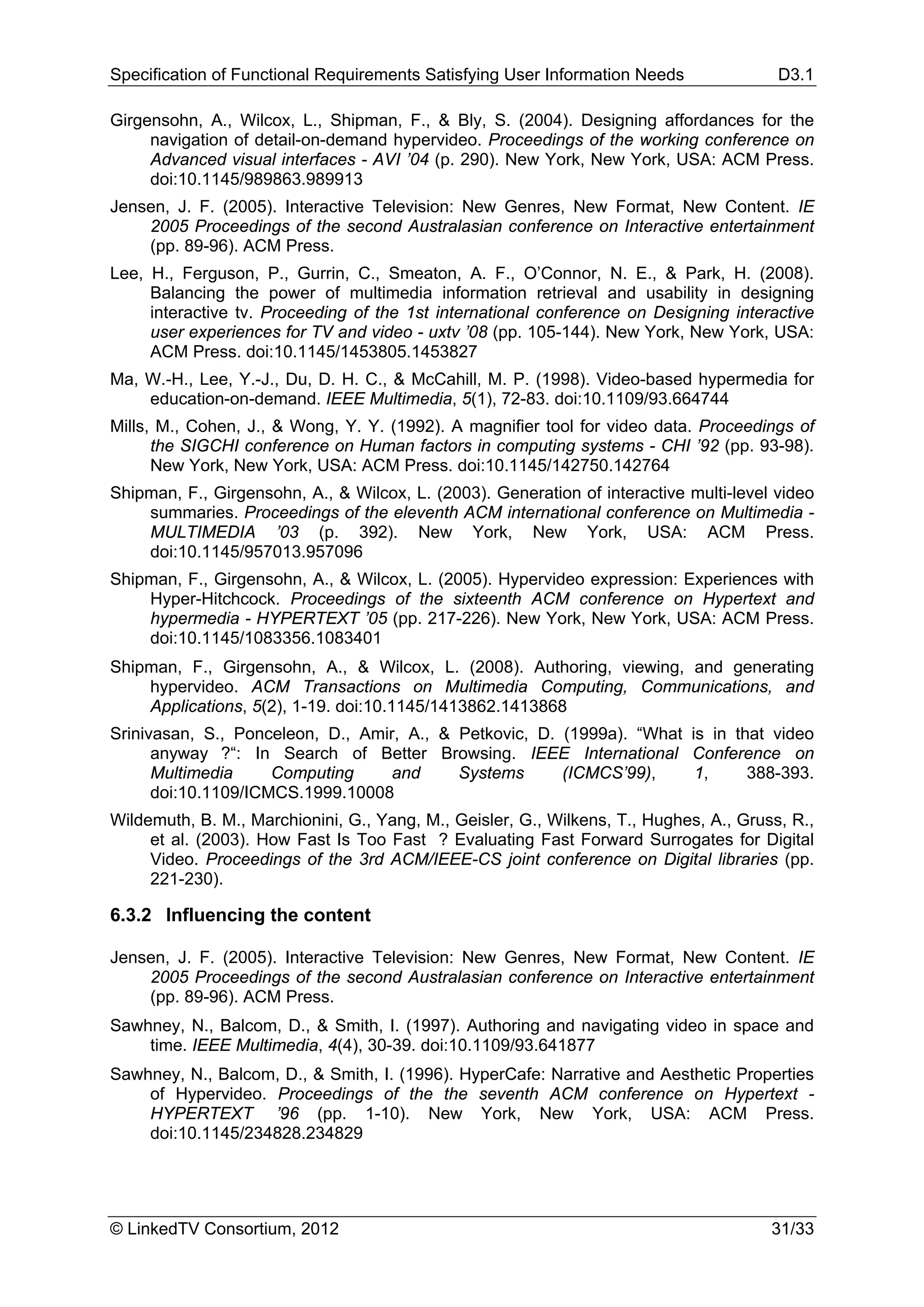 Specification of Functional Requirements Satisfying User Information Needs              D3.1

Girgensohn, A., Wilcox, L., Shipman, F., & Bly, S. (2004). Designing affordances for the
     navigation of detail-on-demand hypervideo. Proceedings of the working conference on
     Advanced visual interfaces - AVI ’04 (p. 290). New York, New York, USA: ACM Press.
     doi:10.1145/989863.989913
Jensen, J. F. (2005). Interactive Television: New Genres, New Format, New Content. IE
    2005 Proceedings of the second Australasian conference on Interactive entertainment
    (pp. 89-96). ACM Press.
Lee, H., Ferguson, P., Gurrin, C., Smeaton, A. F., O’Connor, N. E., & Park, H. (2008).
     Balancing the power of multimedia information retrieval and usability in designing
     interactive tv. Proceeding of the 1st international conference on Designing interactive
     user experiences for TV and video - uxtv ’08 (pp. 105-144). New York, New York, USA:
     ACM Press. doi:10.1145/1453805.1453827
Ma, W.-H., Lee, Y.-J., Du, D. H. C., & McCahill, M. P. (1998). Video-based hypermedia for
    education-on-demand. IEEE Multimedia, 5(1), 72-83. doi:10.1109/93.664744
Mills, M., Cohen, J., & Wong, Y. Y. (1992). A magnifier tool for video data. Proceedings of
      the SIGCHI conference on Human factors in computing systems - CHI ’92 (pp. 93-98).
      New York, New York, USA: ACM Press. doi:10.1145/142750.142764
Shipman, F., Girgensohn, A., & Wilcox, L. (2003). Generation of interactive multi-level video
    summaries. Proceedings of the eleventh ACM international conference on Multimedia -
    MULTIMEDIA ’03 (p. 392). New York, New York, USA: ACM Press.
    doi:10.1145/957013.957096
Shipman, F., Girgensohn, A., & Wilcox, L. (2005). Hypervideo expression: Experiences with
    Hyper-Hitchcock. Proceedings of the sixteenth ACM conference on Hypertext and
    hypermedia - HYPERTEXT ’05 (pp. 217-226). New York, New York, USA: ACM Press.
    doi:10.1145/1083356.1083401
Shipman, F., Girgensohn, A., & Wilcox, L. (2008). Authoring, viewing, and generating
    hypervideo. ACM Transactions on Multimedia Computing, Communications, and
    Applications, 5(2), 1-19. doi:10.1145/1413862.1413868
Srinivasan, S., Ponceleon, D., Amir, A., & Petkovic, D. (1999a). “What is in that video
      anyway ?“: In Search of Better Browsing. IEEE International Conference on
      Multimedia     Computing     and     Systems      (ICMCS’99),     1,     388-393.
      doi:10.1109/ICMCS.1999.10008
Wildemuth, B. M., Marchionini, G., Yang, M., Geisler, G., Wilkens, T., Hughes, A., Gruss, R.,
     et al. (2003). How Fast Is Too Fast ? Evaluating Fast Forward Surrogates for Digital
     Video. Proceedings of the 3rd ACM/IEEE-CS joint conference on Digital libraries (pp.
     221-230).

6.3.2 Influencing the content

Jensen, J. F. (2005). Interactive Television: New Genres, New Format, New Content. IE
    2005 Proceedings of the second Australasian conference on Interactive entertainment
    (pp. 89-96). ACM Press.
Sawhney, N., Balcom, D., & Smith, I. (1997). Authoring and navigating video in space and
    time. IEEE Multimedia, 4(4), 30-39. doi:10.1109/93.641877
Sawhney, N., Balcom, D., & Smith, I. (1996). HyperCafe: Narrative and Aesthetic Properties
    of Hypervideo. Proceedings of the the seventh ACM conference on Hypertext -
    HYPERTEXT ’96 (pp. 1-10). New York, New York, USA: ACM Press.
    doi:10.1145/234828.234829




© LinkedTV Consortium, 2012                                                            31/33
 