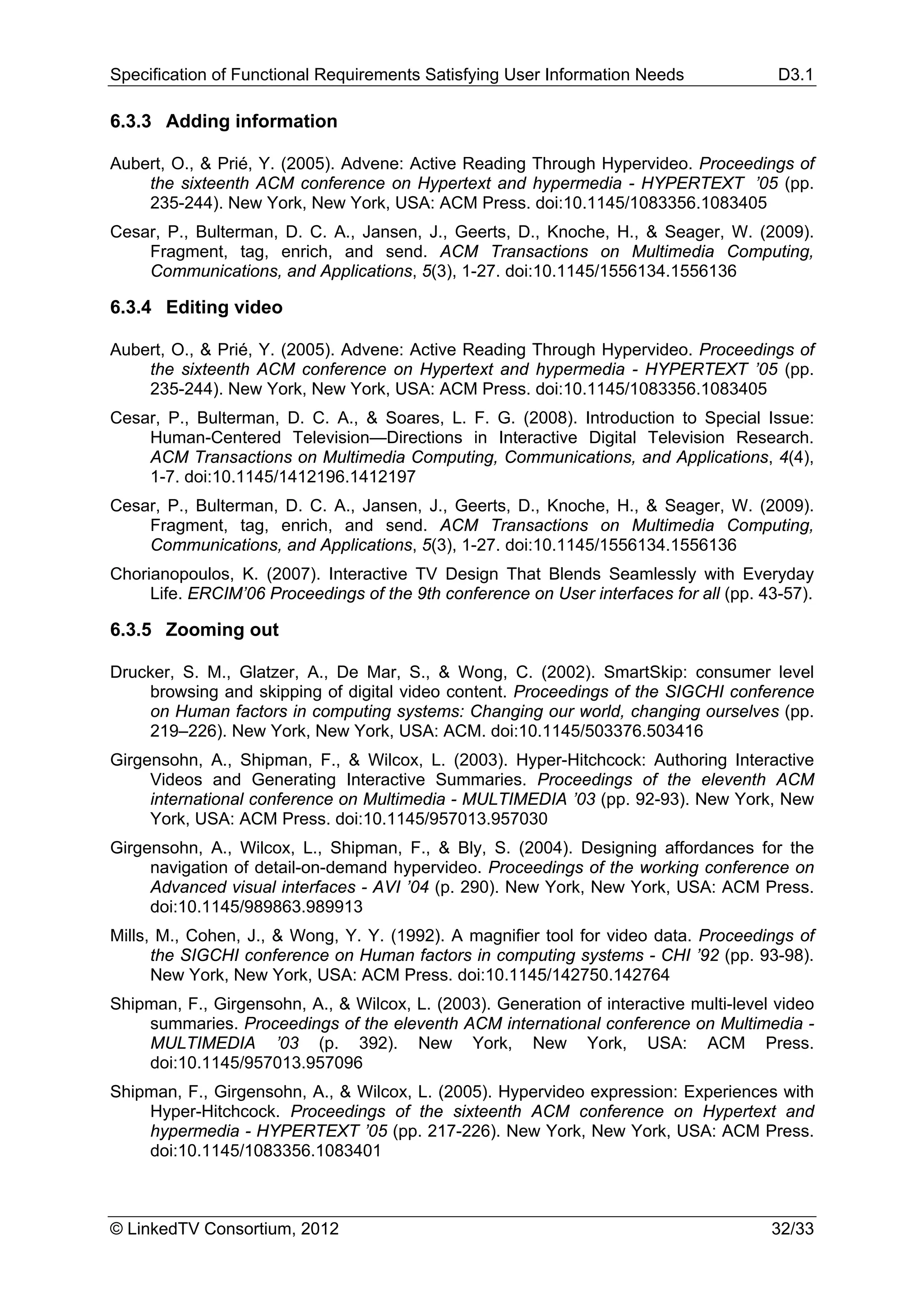 Specification of Functional Requirements Satisfying User Information Needs              D3.1

6.3.3 Adding information

Aubert, O., & Prié, Y. (2005). Advene: Active Reading Through Hypervideo. Proceedings of
    the sixteenth ACM conference on Hypertext and hypermedia - HYPERTEXT ’05 (pp.
    235-244). New York, New York, USA: ACM Press. doi:10.1145/1083356.1083405
Cesar, P., Bulterman, D. C. A., Jansen, J., Geerts, D., Knoche, H., & Seager, W. (2009).
    Fragment, tag, enrich, and send. ACM Transactions on Multimedia Computing,
    Communications, and Applications, 5(3), 1-27. doi:10.1145/1556134.1556136

6.3.4 Editing video

Aubert, O., & Prié, Y. (2005). Advene: Active Reading Through Hypervideo. Proceedings of
    the sixteenth ACM conference on Hypertext and hypermedia - HYPERTEXT ’05 (pp.
    235-244). New York, New York, USA: ACM Press. doi:10.1145/1083356.1083405
Cesar, P., Bulterman, D. C. A., & Soares, L. F. G. (2008). Introduction to Special Issue:
    Human-Centered Television—Directions in Interactive Digital Television Research.
    ACM Transactions on Multimedia Computing, Communications, and Applications, 4(4),
    1-7. doi:10.1145/1412196.1412197
Cesar, P., Bulterman, D. C. A., Jansen, J., Geerts, D., Knoche, H., & Seager, W. (2009).
    Fragment, tag, enrich, and send. ACM Transactions on Multimedia Computing,
    Communications, and Applications, 5(3), 1-27. doi:10.1145/1556134.1556136
Chorianopoulos, K. (2007). Interactive TV Design That Blends Seamlessly with Everyday
     Life. ERCIM’06 Proceedings of the 9th conference on User interfaces for all (pp. 43-57).

6.3.5 Zooming out

Drucker, S. M., Glatzer, A., De Mar, S., & Wong, C. (2002). SmartSkip: consumer level
    browsing and skipping of digital video content. Proceedings of the SIGCHI conference
    on Human factors in computing systems: Changing our world, changing ourselves (pp.
    219–226). New York, New York, USA: ACM. doi:10.1145/503376.503416
Girgensohn, A., Shipman, F., & Wilcox, L. (2003). Hyper-Hitchcock: Authoring Interactive
     Videos and Generating Interactive Summaries. Proceedings of the eleventh ACM
     international conference on Multimedia - MULTIMEDIA ’03 (pp. 92-93). New York, New
     York, USA: ACM Press. doi:10.1145/957013.957030
Girgensohn, A., Wilcox, L., Shipman, F., & Bly, S. (2004). Designing affordances for the
     navigation of detail-on-demand hypervideo. Proceedings of the working conference on
     Advanced visual interfaces - AVI ’04 (p. 290). New York, New York, USA: ACM Press.
     doi:10.1145/989863.989913
Mills, M., Cohen, J., & Wong, Y. Y. (1992). A magnifier tool for video data. Proceedings of
      the SIGCHI conference on Human factors in computing systems - CHI ’92 (pp. 93-98).
      New York, New York, USA: ACM Press. doi:10.1145/142750.142764
Shipman, F., Girgensohn, A., & Wilcox, L. (2003). Generation of interactive multi-level video
    summaries. Proceedings of the eleventh ACM international conference on Multimedia -
    MULTIMEDIA ’03 (p. 392). New York, New York, USA: ACM Press.
    doi:10.1145/957013.957096
Shipman, F., Girgensohn, A., & Wilcox, L. (2005). Hypervideo expression: Experiences with
    Hyper-Hitchcock. Proceedings of the sixteenth ACM conference on Hypertext and
    hypermedia - HYPERTEXT ’05 (pp. 217-226). New York, New York, USA: ACM Press.
    doi:10.1145/1083356.1083401



© LinkedTV Consortium, 2012                                                            32/33
 