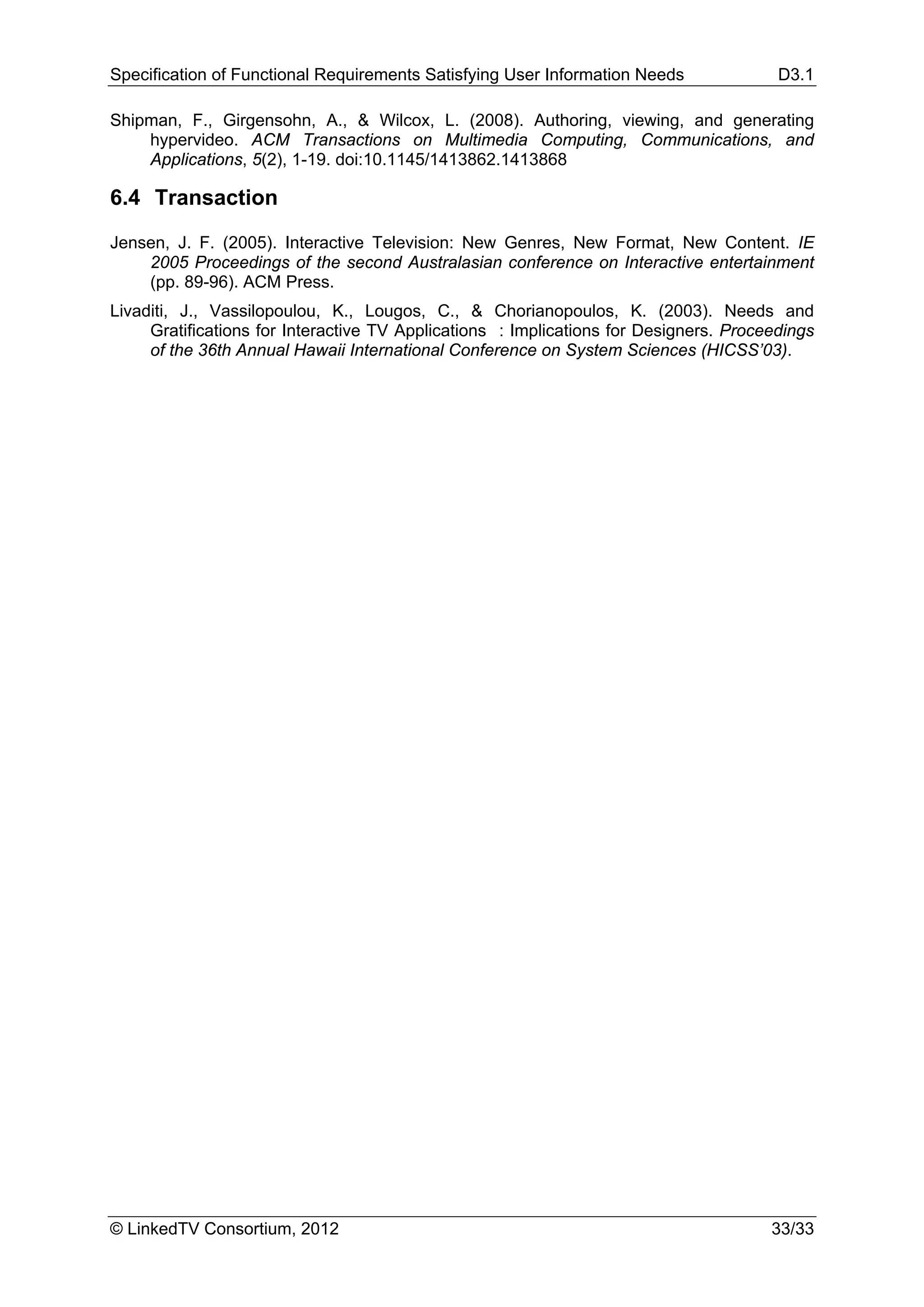 Specification of Functional Requirements Satisfying User Information Needs              D3.1

Shipman, F., Girgensohn, A., & Wilcox, L. (2008). Authoring, viewing, and generating
    hypervideo. ACM Transactions on Multimedia Computing, Communications, and
    Applications, 5(2), 1-19. doi:10.1145/1413862.1413868

6.4 Transaction

Jensen, J. F. (2005). Interactive Television: New Genres, New Format, New Content. IE
    2005 Proceedings of the second Australasian conference on Interactive entertainment
    (pp. 89-96). ACM Press.
Livaditi, J., Vassilopoulou, K., Lougos, C., & Chorianopoulos, K. (2003). Needs and
     Gratifications for Interactive TV Applications : Implications for Designers. Proceedings
     of the 36th Annual Hawaii International Conference on System Sciences (HICSS’03).




© LinkedTV Consortium, 2012                                                            33/33
 