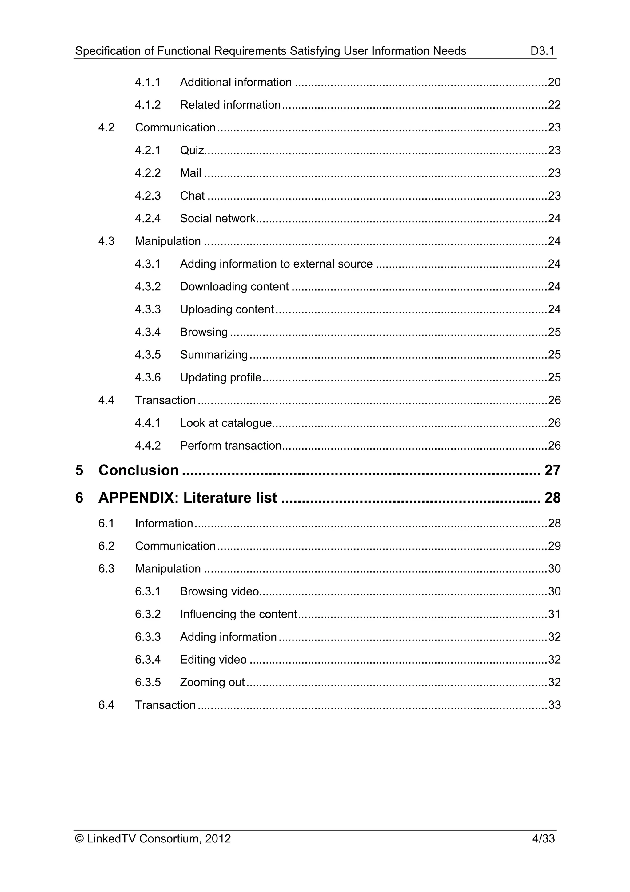 Specification of Functional Requirements Satisfying User Information Needs                                                        D3.1

            4.1.1        Additional information .............................................................................. 20 
            4.1.2        Related information .................................................................................. 22 
     4.2    Communication ...................................................................................................... 23 
            4.2.1        Quiz.......................................................................................................... 23 
            4.2.2        Mail .......................................................................................................... 23 
            4.2.3        Chat ......................................................................................................... 23 
            4.2.4        Social network.......................................................................................... 24 
     4.3    Manipulation .......................................................................................................... 24 
            4.3.1        Adding information to external source ..................................................... 24 
            4.3.2        Downloading content ............................................................................... 24 
            4.3.3        Uploading content .................................................................................... 24 
            4.3.4        Browsing .................................................................................................. 25 
            4.3.5        Summarizing ............................................................................................ 25 
            4.3.6        Updating profile ........................................................................................ 25 
     4.4    Transaction ............................................................................................................ 26 
            4.4.1        Look at catalogue..................................................................................... 26 
            4.4.2        Perform transaction.................................................................................. 26 

5  Conclusion ....................................................................................... 27 
6  APPENDIX: Literature list ............................................................... 28 
     6.1    Information ............................................................................................................. 28 
     6.2    Communication ...................................................................................................... 29 
     6.3    Manipulation .......................................................................................................... 30 
            6.3.1        Browsing video......................................................................................... 30 
            6.3.2        Influencing the content ............................................................................. 31 
            6.3.3        Adding information ................................................................................... 32 
            6.3.4        Editing video ............................................................................................ 32 
            6.3.5        Zooming out ............................................................................................. 32 
     6.4    Transaction ............................................................................................................ 33 




© LinkedTV Consortium, 2012                                                                                                       4/33
 
