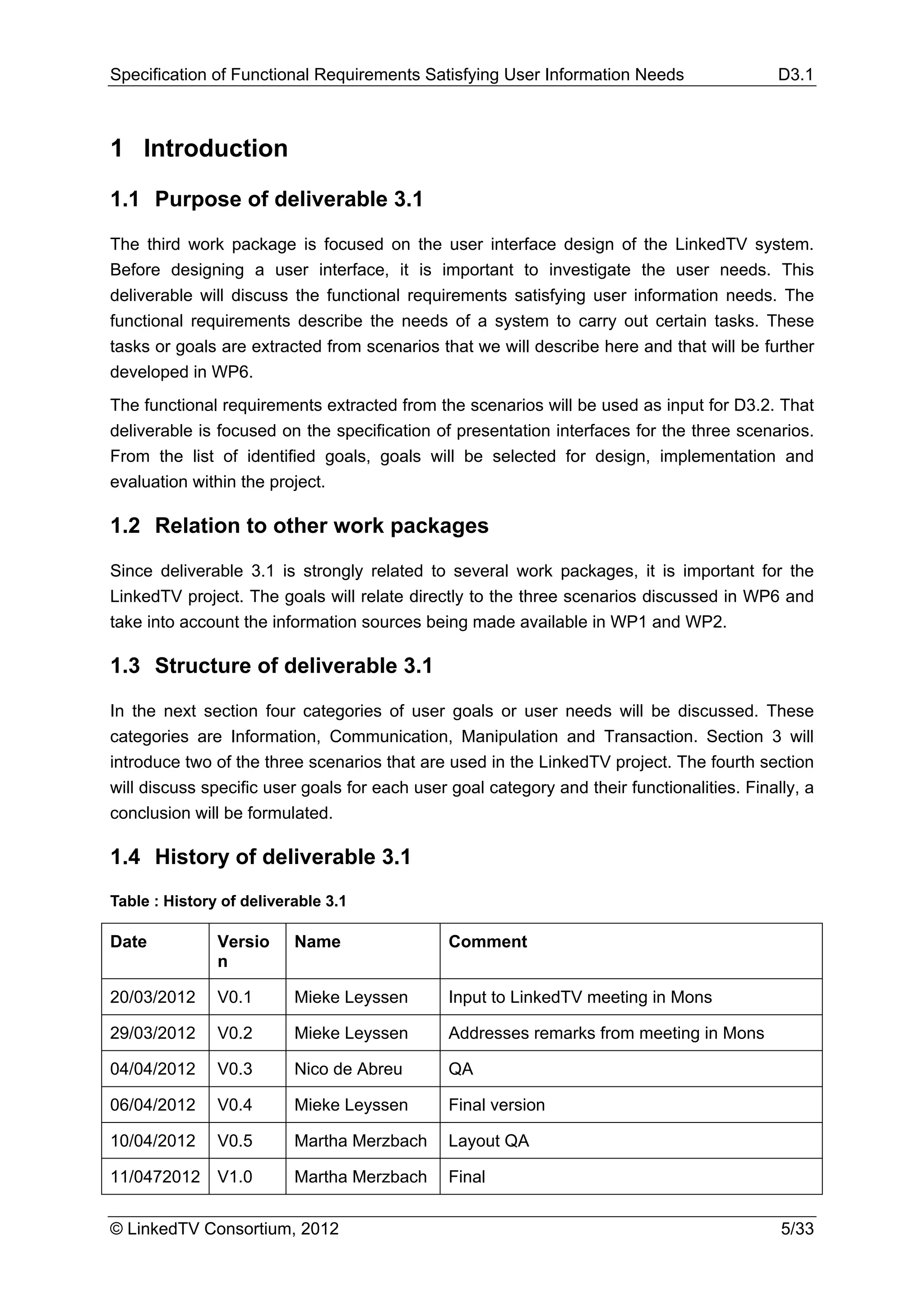 Specification of Functional Requirements Satisfying User Information Needs                  D3.1



1 Introduction
1.1 Purpose of deliverable 3.1

The third work package is focused on the user interface design of the LinkedTV system.
Before designing a user interface, it is important to investigate the user needs. This
deliverable will discuss the functional requirements satisfying user information needs. The
functional requirements describe the needs of a system to carry out certain tasks. These
tasks or goals are extracted from scenarios that we will describe here and that will be further
developed in WP6.
The functional requirements extracted from the scenarios will be used as input for D3.2. That
deliverable is focused on the specification of presentation interfaces for the three scenarios.
From the list of identified goals, goals will be selected for design, implementation and
evaluation within the project.

1.2 Relation to other work packages

Since deliverable 3.1 is strongly related to several work packages, it is important for the
LinkedTV project. The goals will relate directly to the three scenarios discussed in WP6 and
take into account the information sources being made available in WP1 and WP2.

1.3 Structure of deliverable 3.1

In the next section four categories of user goals or user needs will be discussed. These
categories are Information, Communication, Manipulation and Transaction. Section 3 will
introduce two of the three scenarios that are used in the LinkedTV project. The fourth section
will discuss specific user goals for each user goal category and their functionalities. Finally, a
conclusion will be formulated.

1.4 History of deliverable 3.1
Table : History of deliverable 3.1

Date           Versio     Name                 Comment
               n

20/03/2012     V0.1       Mieke Leyssen        Input to LinkedTV meeting in Mons

29/03/2012     V0.2       Mieke Leyssen        Addresses remarks from meeting in Mons

04/04/2012     V0.3       Nico de Abreu        QA

06/04/2012     V0.4       Mieke Leyssen        Final version

10/04/2012     V0.5       Martha Merzbach      Layout QA

11/0472012     V1.0       Martha Merzbach      Final


© LinkedTV Consortium, 2012                                                                  5/33
 