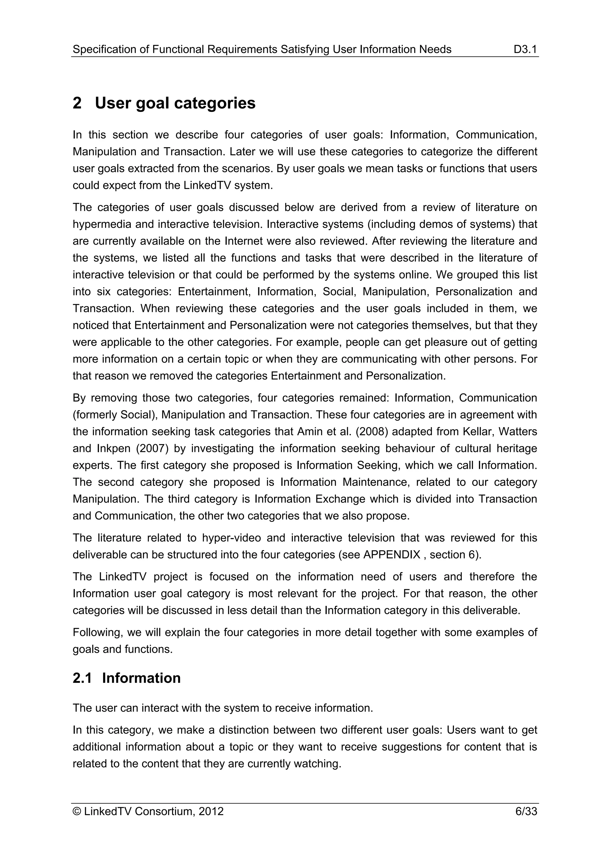Specification of Functional Requirements Satisfying User Information Needs               D3.1



2 User goal categories
In this section we describe four categories of user goals: Information, Communication,
Manipulation and Transaction. Later we will use these categories to categorize the different
user goals extracted from the scenarios. By user goals we mean tasks or functions that users
could expect from the LinkedTV system.
The categories of user goals discussed below are derived from a review of literature on
hypermedia and interactive television. Interactive systems (including demos of systems) that
are currently available on the Internet were also reviewed. After reviewing the literature and
the systems, we listed all the functions and tasks that were described in the literature of
interactive television or that could be performed by the systems online. We grouped this list
into six categories: Entertainment, Information, Social, Manipulation, Personalization and
Transaction. When reviewing these categories and the user goals included in them, we
noticed that Entertainment and Personalization were not categories themselves, but that they
were applicable to the other categories. For example, people can get pleasure out of getting
more information on a certain topic or when they are communicating with other persons. For
that reason we removed the categories Entertainment and Personalization.
By removing those two categories, four categories remained: Information, Communication
(formerly Social), Manipulation and Transaction. These four categories are in agreement with
the information seeking task categories that Amin et al. (2008) adapted from Kellar, Watters
and Inkpen (2007) by investigating the information seeking behaviour of cultural heritage
experts. The first category she proposed is Information Seeking, which we call Information.
The second category she proposed is Information Maintenance, related to our category
Manipulation. The third category is Information Exchange which is divided into Transaction
and Communication, the other two categories that we also propose.
The literature related to hyper-video and interactive television that was reviewed for this
deliverable can be structured into the four categories (see APPENDIX , section 6).
The LinkedTV project is focused on the information need of users and therefore the
Information user goal category is most relevant for the project. For that reason, the other
categories will be discussed in less detail than the Information category in this deliverable.
Following, we will explain the four categories in more detail together with some examples of
goals and functions.

2.1 Information

The user can interact with the system to receive information.
In this category, we make a distinction between two different user goals: Users want to get
additional information about a topic or they want to receive suggestions for content that is
related to the content that they are currently watching.



© LinkedTV Consortium, 2012                                                              6/33
 