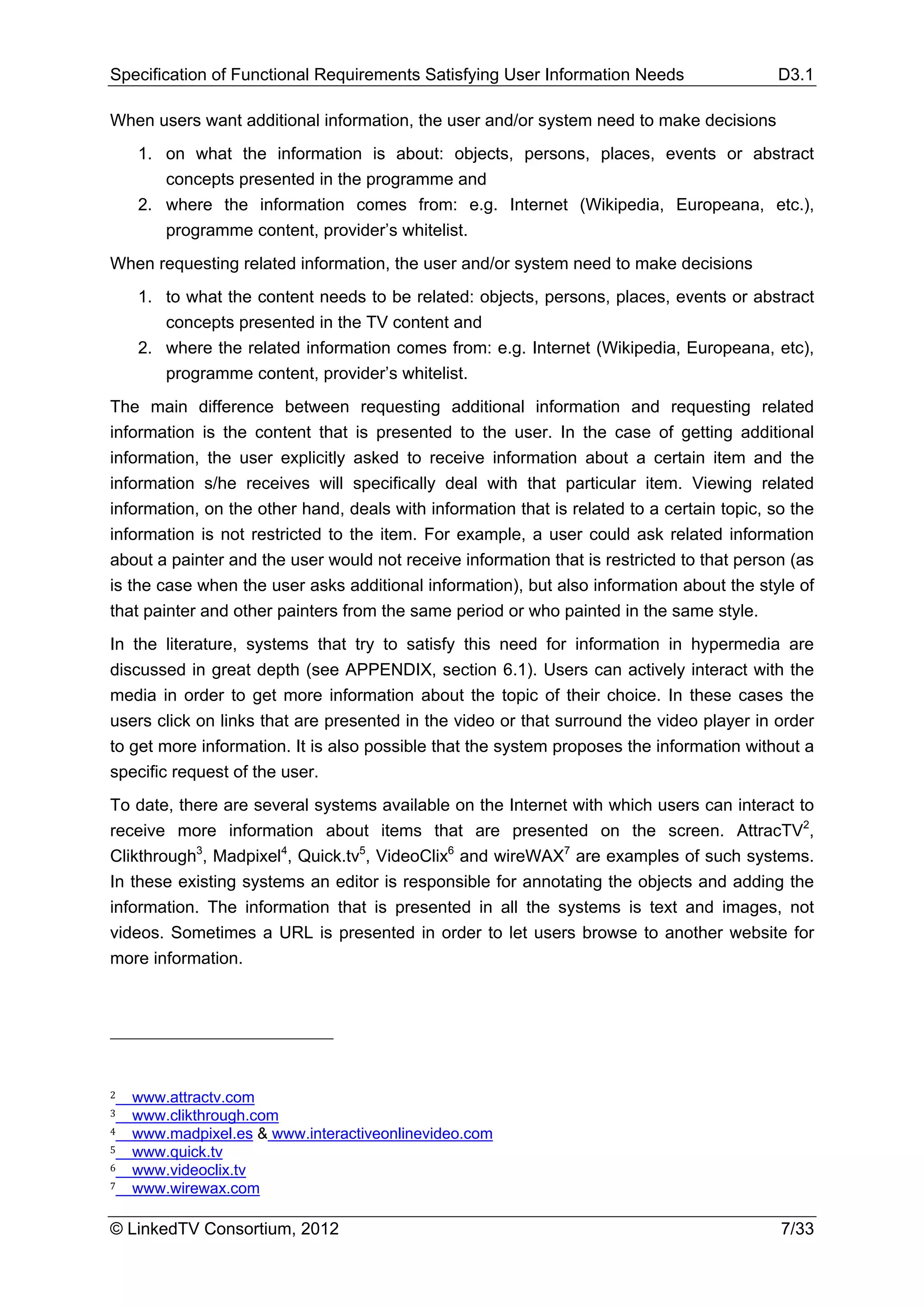 Specification of Functional Requirements Satisfying User Information Needs                  D3.1

When users want additional information, the user and/or system need to make decisions
    1. on what the information is about: objects, persons, places, events or abstract
       concepts presented in the programme and
    2. where the information comes from: e.g. Internet (Wikipedia, Europeana, etc.),
       programme content, provider’s whitelist.
When requesting related information, the user and/or system need to make decisions
    1. to what the content needs to be related: objects, persons, places, events or abstract
       concepts presented in the TV content and
    2. where the related information comes from: e.g. Internet (Wikipedia, Europeana, etc),
       programme content, provider’s whitelist.
The main difference between requesting additional information and requesting related
information is the content that is presented to the user. In the case of getting additional
information, the user explicitly asked to receive information about a certain item and the
information s/he receives will specifically deal with that particular item. Viewing related
information, on the other hand, deals with information that is related to a certain topic, so the
information is not restricted to the item. For example, a user could ask related information
about a painter and the user would not receive information that is restricted to that person (as
is the case when the user asks additional information), but also information about the style of
that painter and other painters from the same period or who painted in the same style.
In the literature, systems that try to satisfy this need for information in hypermedia are
discussed in great depth (see APPENDIX, section 6.1). Users can actively interact with the
media in order to get more information about the topic of their choice. In these cases the
users click on links that are presented in the video or that surround the video player in order
to get more information. It is also possible that the system proposes the information without a
specific request of the user.
To date, there are several systems available on the Internet with which users can interact to
receive more information about items that are presented on the screen. AttracTV2,
Clikthrough3, Madpixel4, Quick.tv5, VideoClix6 and wireWAX7 are examples of such systems.
In these existing systems an editor is responsible for annotating the objects and adding the
information. The information that is presented in all the systems is text and images, not
videos. Sometimes a URL is presented in order to let users browse to another website for
more information.




2   www.attractv.com
3   www.clikthrough.com
4   www.madpixel.es & www.interactiveonlinevideo.com
5   www.quick.tv
6   www.videoclix.tv
7   www.wirewax.com

© LinkedTV Consortium, 2012                                                                 7/33
 