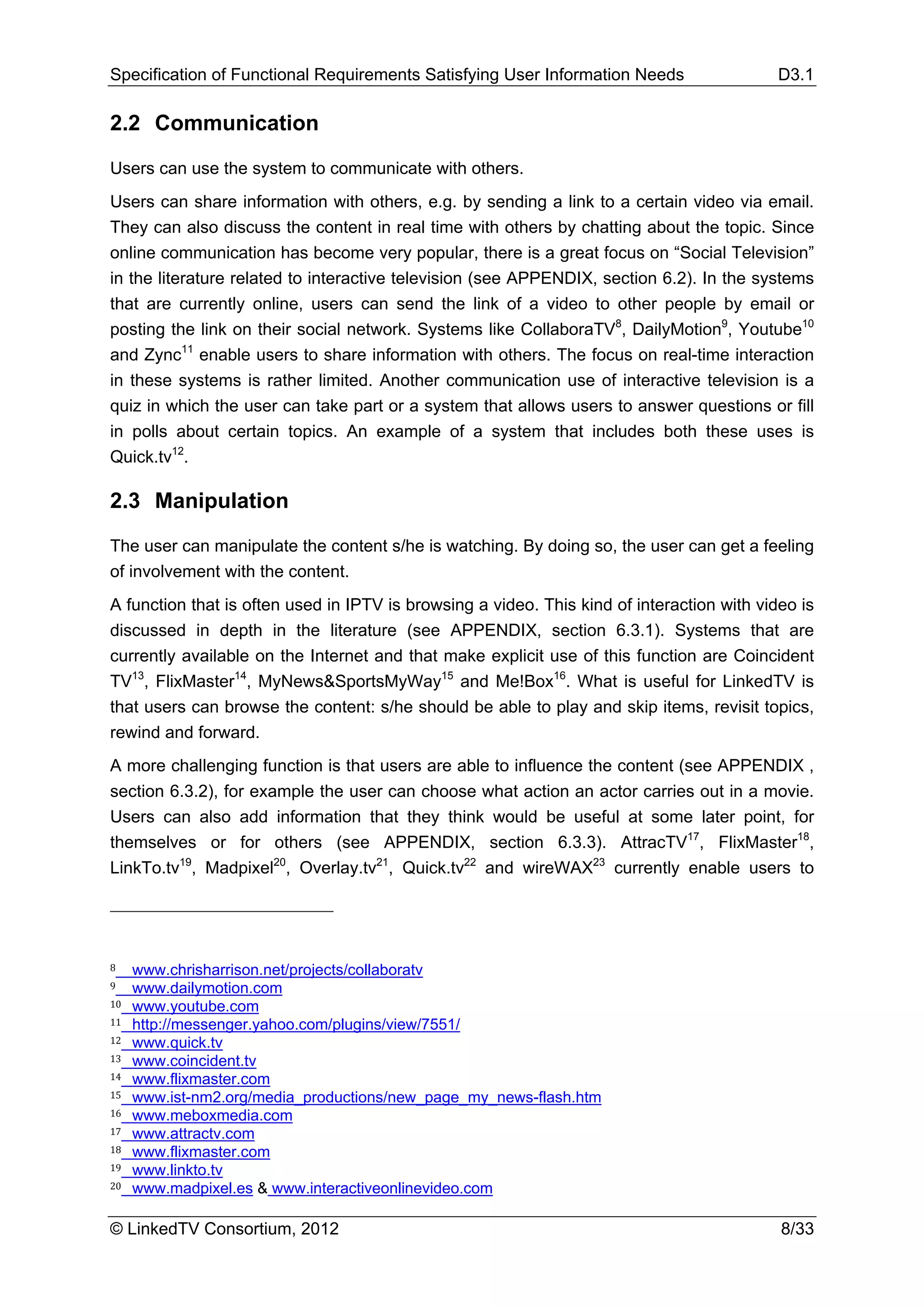 Specification of Functional Requirements Satisfying User Information Needs                  D3.1

2.2 Communication

Users can use the system to communicate with others.
Users can share information with others, e.g. by sending a link to a certain video via email.
They can also discuss the content in real time with others by chatting about the topic. Since
online communication has become very popular, there is a great focus on “Social Television”
in the literature related to interactive television (see APPENDIX, section 6.2). In the systems
that are currently online, users can send the link of a video to other people by email or
posting the link on their social network. Systems like CollaboraTV8, DailyMotion9, Youtube10
and Zync11 enable users to share information with others. The focus on real-time interaction
in these systems is rather limited. Another communication use of interactive television is a
quiz in which the user can take part or a system that allows users to answer questions or fill
in polls about certain topics. An example of a system that includes both these uses is
Quick.tv12.

2.3 Manipulation

The user can manipulate the content s/he is watching. By doing so, the user can get a feeling
of involvement with the content.
A function that is often used in IPTV is browsing a video. This kind of interaction with video is
discussed in depth in the literature (see APPENDIX, section 6.3.1). Systems that are
currently available on the Internet and that make explicit use of this function are Coincident
TV13, FlixMaster14, MyNews&SportsMyWay15 and Me!Box16. What is useful for LinkedTV is
that users can browse the content: s/he should be able to play and skip items, revisit topics,
rewind and forward.
A more challenging function is that users are able to influence the content (see APPENDIX ,
section 6.3.2), for example the user can choose what action an actor carries out in a movie.
Users can also add information that they think would be useful at some later point, for
themselves or for others (see APPENDIX, section 6.3.3). AttracTV17, FlixMaster18,
LinkTo.tv19, Madpixel20, Overlay.tv21, Quick.tv22 and wireWAX23 currently enable users to




8    www.chrisharrison.net/projects/collaboratv
9    www.dailymotion.com
10   www.youtube.com
11   http://messenger.yahoo.com/plugins/view/7551/
12   www.quick.tv
13   www.coincident.tv
14   www.flixmaster.com
15   www.ist-nm2.org/media_productions/new_page_my_news-flash.htm
16   www.meboxmedia.com
17   www.attractv.com
18   www.flixmaster.com
19   www.linkto.tv
20   www.madpixel.es & www.interactiveonlinevideo.com

© LinkedTV Consortium, 2012                                                                 8/33
 
