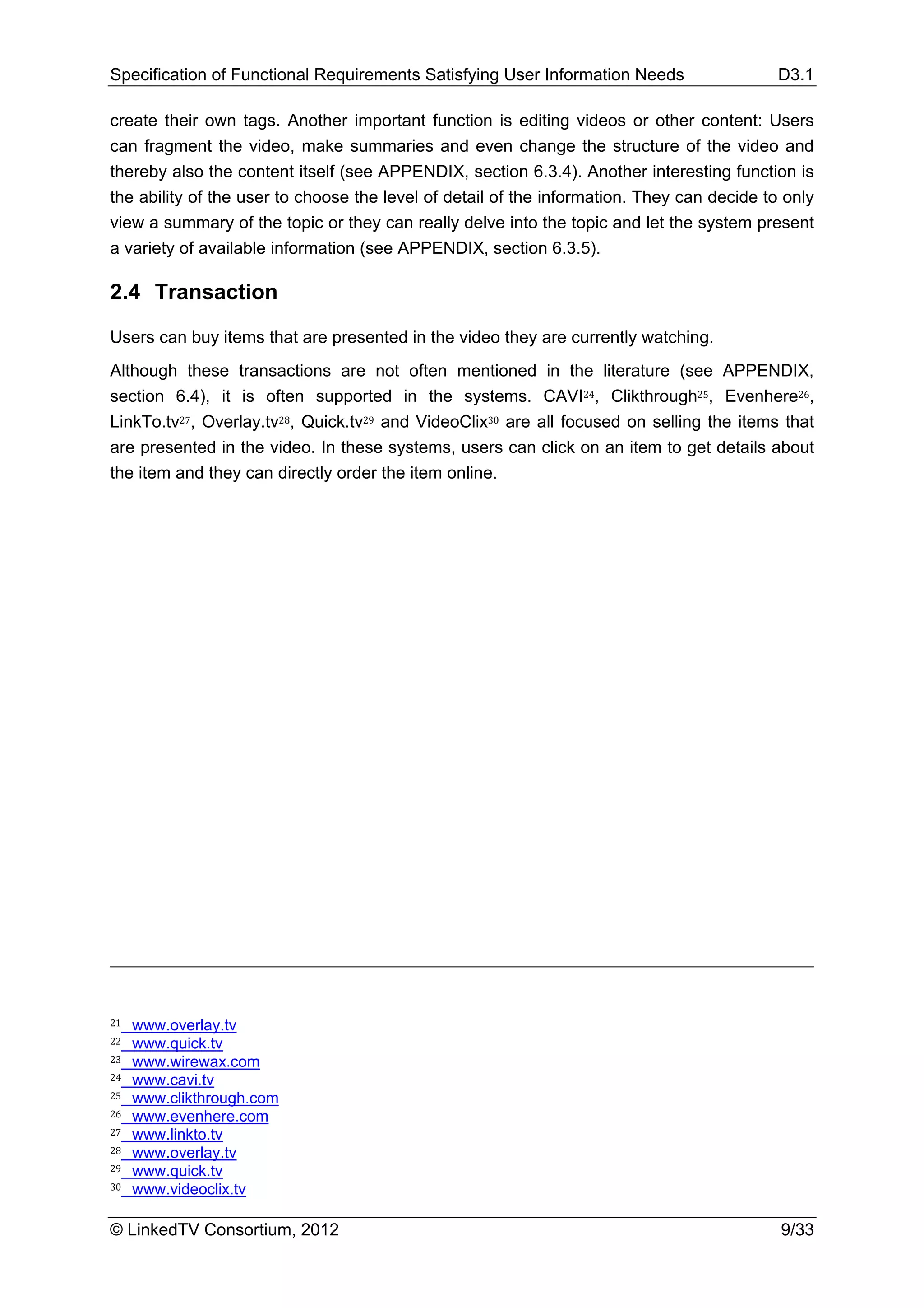 Specification of Functional Requirements Satisfying User Information Needs                  D3.1

create their own tags. Another important function is editing videos or other content: Users
can fragment the video, make summaries and even change the structure of the video and
thereby also the content itself (see APPENDIX, section 6.3.4). Another interesting function is
the ability of the user to choose the level of detail of the information. They can decide to only
view a summary of the topic or they can really delve into the topic and let the system present
a variety of available information (see APPENDIX, section 6.3.5).

2.4 Transaction

Users can buy items that are presented in the video they are currently watching.
Although these transactions are not often mentioned in the literature (see APPENDIX,
section 6.4), it is often supported in the systems. CAVI24, Clikthrough25, Evenhere26,
LinkTo.tv27, Overlay.tv28, Quick.tv29 and VideoClix30 are all focused on selling the items that
are presented in the video. In these systems, users can click on an item to get details about
the item and they can directly order the item online.




21   www.overlay.tv
22   www.quick.tv
23   www.wirewax.com
24   www.cavi.tv
25   www.clikthrough.com
26   www.evenhere.com
27   www.linkto.tv
28   www.overlay.tv
29   www.quick.tv
30   www.videoclix.tv

© LinkedTV Consortium, 2012                                                                 9/33
 