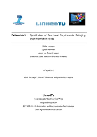 Deliverable 3.1   Specification of Functional Requirements Satisfying
                  User Information Needs


                                Mieke Leyssen
                                Lynda Hardman
                           Jacco van Ossenbruggen
                  Scenarios: Lotte Baltussen and Nico de Abreu




                                 11th April 2012


           Work Package 3: LinkedTV interface and presentation engine




                                 LinkedTV
                       Television Linked To The Web
                             Integrated Project (IP)
          FP7-ICT-2011-7. Information and Communication Technologies
                       Grant Agreement Number 287911
 
