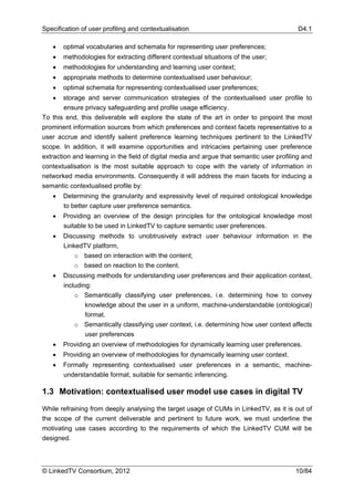 Specification of user profiling and contextualisation                                      D4.1

   •   optimal vocabularies and schemata for representing user preferences;
   •   methodologies for extracting different contextual situations of the user;
   •   methodologies for understanding and learning user context;
   •   appropriate methods to determine contextualised user behaviour;
   •   optimal schemata for representing contextualised user preferences;
   •    storage and server communication strategies of the contextualised user profile to
        ensure privacy safeguarding and profile usage efficiency.
To this end, this deliverable will explore the state of the art in order to pinpoint the most
prominent information sources from which preferences and context facets representative to a
user accrue and identify salient preference learning techniques pertinent to the LinkedTV
scope. In addition, it will examine opportunities and intricacies pertaining user preference
extraction and learning in the field of digital media and argue that semantic user profiling and
contextualisation is the most suitable approach to cope with the variety of information in
networked media environments. Consequently it will address the main facets for inducing a
semantic contextualised profile by:
   •   Determining the granularity and expressivity level of required ontological knowledge
       to better capture user preference semantics.
   •   Providing an overview of the design principles for the ontological knowledge most
       suitable to be used in LinkedTV to capture semantic user preferences.
   •   Discussing methods to unobtrusively extract user behaviour information in the
       LinkedTV platform,
           o based on interaction with the content;
           o based on reaction to the content.
   •   Discussing methods for understanding user preferences and their application context,
       including:
           o Semantically classifying user preferences, i.e. determining how to convey
               knowledge about the user in a uniform, machine-understandable (ontological)
               format.
           o Semantically classifying user context, i.e. determining how user context affects
               user preferences
   •   Providing an overview of methodologies for dynamically learning user preferences.
   •   Providing an overview of methodologies for dynamically learning user context.
   •   Formally representing contextualised user preferences in a semantic, machine-
       understandable format, suitable for semantic inferencing.

1.3 Motivation: contextualised user model use cases in digital TV

While refraining from deeply analysing the target usage of CUMs in LinkedTV, as it is out of
the scope of the current deliverable and pertinent to future work, we must underline the
motivating use cases according to the requirements of which the LinkedTV CUM will be
designed.




© LinkedTV Consortium, 2012                                                               10/84
 