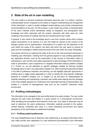 Specification of user profiling and contextualisation                                     D4.1



2 State of the art in user modelling
The user model is a structure containing information about the user, in a uniform, machine-
understandable format, employed by the system to support understanding and management
of this information in order to enable intelligent content delivery and provide comprehensive
recommendations to the user. For this purpose, a user model may contain a characterization
of the user’s interests and/or disinterests, based on biographic and demographic data,
knowledge and skills, interaction with the content, interaction with other users etc. User
modeling is the process of creating, learning and maintaining the user model.
In general “a user model is the knowledge about a user that a system stores which contains
explicit assumptions on all aspects of a user that might be relevant to the conduct of the
dialogue system and its representation. Assumptions of a system are the objectives of the
user (within the scope of the system), the plans with which the user wants to achieve its
goals and the knowledge or beliefs (expertise level) of the user within the scope” [Kobsa85].
This section will focus on exploring the state of the art on the most prominent techniques in
modeling user information, initiating from the general aspects of user profiling applicable to
any application domain, such as the examination of the sources of information potent to
characterise a user and the most salient approaches to take advantage of this information in
order to personalise a user’s experience in a targeted information delivery platform (chapter
2.1). Further on, we will elaborate on specific strategies suitable for learning complex
knowledge about a user in any data space (chapter 2.2). After covering the general principles
in the field of preference extraction and learning, we will highlight particular approaches in
profiling users in digital media applications in order to identify the most specific challenges
pertinent to LinkedTV (chapter 2.3). In chapter 2.4 we will focus on methodologies for
implicitly extracting and maintaining a semantic user profile while arguing that this paradigm
is the most suitable approach for unobtrusive and meaningful learning of representative user
models in a domain of heterogeneous data such as the LinkedTV networked media
environment.

2.1 Profiling methodologies

The information to be managed in the user profile tends to be quite complex. The user model
captures the user’s likes and dislikes in a given domain or a cross-domain environment,
while identifying the perceptions and intentions of the user. Four types of resources may be
used to determine the user’s preferences: information explicitly provided to the system,
content features, similarities with users in a social networking environment and explicit
perceptions of the world based on predefined knowledge.

2.1.1 Profiling explicit preferences

The most straightforward way to determine user preferences is via explicit information that a
user might provide upon registration to a web site/service [Srivastava00]. Such information


© LinkedTV Consortium, 2012                                                              12/84
 