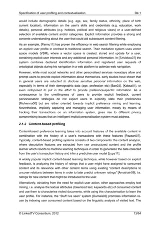 Specification of user profiling and contextualisation                                      D4.1

would include demographic details (e.g. age, sex, family status, ethnicity, place of birth
current location), information on the user’s skills and credentials (e.g. education, work
details), personal attributes (e.g. hobbies, political and religious views) or a user-defined
selection of available content and/or categories. Explicit information provides a strong and
concrete understanding about the user that could aid subsequent content filtering.
As an example, [Pannu11] has proven the efficiency in web search filtering while employing
an explicit user profile in contrast to traditional search. Their mediation system uses vector
space models (VSM), where a vector space is created, stored and update for a user,
containing explicit user interests and any additional personal information. In [Tziviskou07] the
system combines declared identification information and registered user requests of
ontological objects during his navigation in a web platform to optimize web navigation.
However, while most social networks and other personalised services nowadays allow and
prompt users to provide explicit information about themselves, early studies have shown that
in general users are reluctant to disclose sensitive personal information on the web,
especially in terms of their demographic data (age, profession etc) [Bae03], [Kobsa01], or
even indisposed to put in the effort to provide preference-specific information. As a
consequence to the unwillingness of users to provide explicit feedback, current
personalisation strategies do not expect users to explicitly state their preferences
[Mulvenna00] but are rather oriented towards implicit preference mining and learning.
Nevertheless, implicitly capturing and managing user information, mostly by means of
tracking their transactions on an information system, gives rise to different privacy
compromising issues that an intelligent implicit personalisation system must address.

2.1.2 Content-based profiling

Content-based preference learning takes into account features of the available content in
combination with the history of a user’s transactions with these features [Pazzani07].
Typically, content-based profiling systems consists of two components: the content analyzer,
where descriptive features are extracted from raw unstructured content and the profile
learner which resorts to machine learning techniques in order to generalize the data collected
from the user’s transaction history and infer a predictive user model [Lops11].
A widely popular implicit content-based learning technique, while however based on explicit
feedback, is analyzing the history of ratings that a user might have assigned to consumed
content and its relevance with other content items using existing “content descriptions to
uncover relations between items in order to later predict unknown ratings” [Amatriain09], i.e.
ratings for new content that might be introduced to the user.
Alternatively, obviating from the need for explicit user action, other approaches employ text
mining, i.e. analyse the textual attributes (tokenized text, keywords etc) of consumed content
and use them to characterise visited documents, while using this characterisation to learn the
user profile. For instance, the “Stuff I’ve seen” system [Dumais03] promotes information re-
use by indexing user consumed content based on the linguistic analysis of visited text. The



© LinkedTV Consortium, 2012                                                               13/84
 