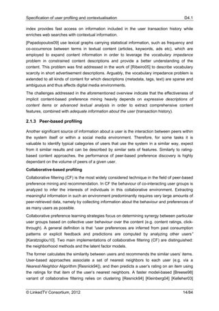 Specification of user profiling and contextualisation                                     D4.1

index provides fast access on information included in the user transaction history while
enriches web searches with contextual information.
[Papadopoulos09] use lexical graphs carrying statistical information, such as frequency and
co-occurrence between terms in textual content (articles, keywords, ads etc), which are
employed to expand content information in order to leverage the vocabulary impedance
problem in constrained content descriptions and provide a better understanding of the
content. This problem was first addressed in the work of [Ribeiro05] to describe vocabulary
scarcity in short advertisement descriptions. Arguably, the vocabulary impedance problem is
extended to all kinds of content for which descriptions (metadata, tags, text) are sparse and
ambiguous and thus affects digital media environments.
The challenges addressed in the aforementioned overview indicate that the effectiveness of
implicit content-based preference mining heavily depends on expressive descriptions of
content items or advanced textual analysis in order to extract comprehensive content
features, combined with adequate information about the user (transaction history).

2.1.3 Peer-based profiling

Another significant source of information about a user is the interaction between peers within
the system itself or within a social media environment. Therefore, for some tasks it is
valuable to identify typical categories of users that use the system in a similar way, expect
from it similar results and can be described by similar sets of features. Similarly to rating-
based content approaches, the performance of peer-based preference discovery is highly
dependant on the volume of peers of a given user.
Collaborative-based profiling
Collaborative filtering (CF) is the most widely considered technique in the field of peer-based
preference mining and recommendation. In CF the behaviour of co-interacting user groups is
analyzed to infer the interests of individuals in this collaborative environment. Extracting
meaningful information in such an environment predominantly requires very large amounts of
peer-retrieved data, namely by collecting information about the behaviour and preferences of
as many users as possible.
Collaborative preference learning strategies focus on determining synergy between particular
user groups based on collective user behaviour over the content (e.g. content ratings, click-
through). A general definition is that “user preferences are inferred from past consumption
patterns or explicit feedback and predictions are computed by analyzing other users”
[Karatzoglou10]. Two main implementations of collaborative filtering (CF) are distinguished:
the neighborhood methods and the latent factor models.
The former calculates the similarity between users and recommends the similar users’ items.
User-based approaches associate a set of nearest neighbors to each user (e.g. via a
Nearest-Neighbor Algorithm [Resnick94]), and then predicts a user’s rating on an item using
the ratings for that item of the user’s nearest neighbors. A faster model-based [Breese98]
variant of collaborative filtering relies on clustering [Resnick94] [Kleinberg04] [Kelleher03]


© LinkedTV Consortium, 2012                                                              14/84
 