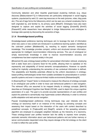 Specification of user profiling and contextualisation                                   D4.1

Community detection and other tripartite graph-based clustering methods (e.g. clique
discovery [Balasundaram11]) in folksonomies are particularly widespread in social tagging
systems, popularized by web 2.0: users tag resources on the web (pictures, video, blog posts
etc.) The set of tags forms the folksonomy which can be seen as a shared vocabulary that is
both originated by, and familiar to, its primary users [Mika07]. Ontologies have also been
designed to capture and exploit the activities of social tagging [Gruber05] [Kim07]
[Passant07] while researchers have attempted to bridge folksonomies and ontologies to
leverage data sparsity by discovering the semantics of tags.

2.1.4 Knowledge-based profiling

Knowledge-based preference learning techniques aim to leverage the lack of information
when new users or new content are introduced in a preference learning system, identified as
the cold-start problem [Middleton04], by resorting to explicit semantic background
knowledge. This knowledge provides compact, uniform and structured domain information,
appropriate for intelligent recommendation inferencing services. The use of ontological (or
simply taxonomical) knowledge in order to improve recommendation accuracy and
completeness has been explored widely in the past.
[Bhowmick10] uses ontology-based profiles for personalised information retrieval, employing
both a static facet and a dynamic facet for the profile, allowing them to capitalise on the
expressivity and adaptability of formal semantic conceptualisations. However no specific
method for implicitly understanding the semantics of raw contextual information is defined.
The adaptability and flexibility potentials offered by the uniform descriptions in ontology-
based profiling methodologies render them suitable candidates for personalisation in context-
specific systems and even in resource-limited mobile environments [Weissenberg04].
In [Kearney05] an “impact” factor is introduced to measure the influence of ontology concepts
to an ontological user profile in order to trace user behavioural patterns in web navigation.
The retrieved URLs are assumed to be mapped directly to ontology concepts. [Belk10]
describes an Ontological Cognitive User Model (OCUM), used to depict the unique cognitive
parameters of a user. The goal is to provide accurate representations of user profiles and
exploit the potential to semantically map hypermedia content effectively in order to enhance
profile adaptation and web service navigation.
Popular knowledge-based preference mining techniques map user interests onto the
ontology (or taxonomy) itself or an instance of the ontology by activating concepts and
assessing their impact based on the interaction of the users with content described by
predefined concepts. In [Trajkova04] and [Sieg07], variants of the spreading activation
algorithm are employed to propagate weighted interests up the hierarchy of a taxonomy.
These ontology-based user profiles however lack the ability to express more complex,
axiomatic semantic information about user behavioural patterns and are further memory or
server communication dependent since they require storage of the full ontology on the client
in order to reflect the user profile.



© LinkedTV Consortium, 2012                                                            16/84
 