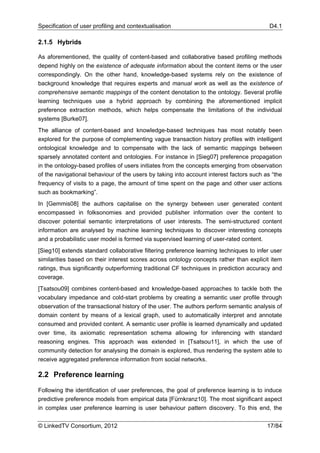 Specification of user profiling and contextualisation                                     D4.1

2.1.5 Hybrids

As aforementioned, the quality of content-based and collaborative based profiling methods
depend highly on the existence of adequate information about the content items or the user
correspondingly. On the other hand, knowledge-based systems rely on the existence of
background knowledge that requires experts and manual work as well as the existence of
comprehensive semantic mappings of the content denotation to the ontology. Several profile
learning techniques use a hybrid approach by combining the aforementioned implicit
preference extraction methods, which helps compensate the limitations of the individual
systems [Burke07].
The alliance of content-based and knowledge-based techniques has most notably been
explored for the purpose of complementing vague transaction history profiles with intelligent
ontological knowledge and to compensate with the lack of semantic mappings between
sparsely annotated content and ontologies. For instance in [Sieg07] preference propagation
in the ontology-based profiles of users initiates from the concepts emerging from observation
of the navigational behaviour of the users by taking into account interest factors such as “the
frequency of visits to a page, the amount of time spent on the page and other user actions
such as bookmarking”.
In [Gemmis08] the authors capitalise on the synergy between user generated content
encompassed in folksonomies and provided publisher information over the content to
discover potential semantic interpretations of user interests. The semi-structured content
information are analysed by machine learning techniques to discover interesting concepts
and a probabilistic user model is formed via supervised learning of user-rated content.
[Sieg10] extends standard collaborative filtering preference learning techniques to infer user
similarities based on their interest scores across ontology concepts rather than explicit item
ratings, thus significantly outperforming traditional CF techniques in prediction accuracy and
coverage.
[Tsatsou09] combines content-based and knowledge-based approaches to tackle both the
vocabulary impedance and cold-start problems by creating a semantic user profile through
observation of the transactional history of the user. The authors perform semantic analysis of
domain content by means of a lexical graph, used to automatically interpret and annotate
consumed and provided content. A semantic user profile is learned dynamically and updated
over time, its axiomatic representation schema allowing for inferencing with standard
reasoning engines. This approach was extended in [Tsatsou11], in which the use of
community detection for analysing the domain is explored, thus rendering the system able to
receive aggregated preference information from social networks.

2.2 Preference learning

Following the identification of user preferences, the goal of preference learning is to induce
predictive preference models from empirical data [Fürnkranz10]. The most significant aspect
in complex user preference learning is user behaviour pattern discovery. To this end, the


© LinkedTV Consortium, 2012                                                              17/84
 