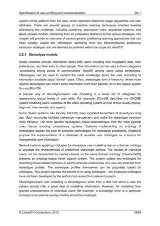 Specification of user profiling and contextualisation                                     D4.1

system mines patterns from the data, which represent observed usage regularities and user
attributes. There are several groups of machine learning techniques oriented towards
addressing this challenge, including clustering, association rules, sequential patterns, and
latent variable models. Refraining from an exhaustive reference to the various strategies, this
chapter will provide an overview of several generic preference learning approaches that can
most suitably exploit the information stemming from the aforementioned preference
extraction strategies and are deemed as pertinent within the scope of LinkedTV.

2.2.1 Stereotype models

Social networks provide information about their users including their biographic data, their
preferences, and their links to other people. This information can be used to form categories
“constituting strong points of commonalities” [Kay94] among users called stereotypes.
Stereotypes can be used to expand the initial knowledge about the user according to
information available about “similar” users. Often, stereotypes form a hierarchy, where more
specific stereotypes can inherit some information from their parents, as in the classic system
Grundy [Rich79].
A popular way of stereotype-based user modelling is a linear set of categories for
representing typical levels of user skills. For example, [Chin89] describes the KNOME
system modeling users’ expertise of the UNIX operating system on one of four levels (novice,
beginner, intermediate, and expert).
Some classic systems, like Grundy [Rich79], have exploited hierarchies of stereotypes long
ago. Such structures facilitate stereotype management and make the stereotype transition
more effective. The more specific stereotypes inherit characteristics from the more general
ones, hence avoiding unnecessary updates. Systems implementing an ontology of
stereotypes access the pool of semantic technologies for stereotype processing. [Nebel03]
propose the implementation of a database of reusable user ontologies as a source for
interoperable user information.
Several systems applying ontologies for stereotype user modelling rely on a domain ontology
to populate the characteristics of predefined stereotype profiles. The models of individual
users can be represented as overlays based on the same domain ontology. [Gawinecki05]
presents an ontology-based travel support system. The system utilizes two ontologies for
describing travel-related domains in which particular preferences of a user are inherited from
stereotype profiles. The stereotype profiles themselves can be populated based on
ontologies. This project signifies the benefit of re-using ontologies – the employed ontologies
have not been developed by the authors but reused from relevant projects.
Stereotype-based user modelling is advantageous when from a little hint about a user the
system should infer a great deal of modelling information. However, for modelling fine-
grained characteristics of individual users (for example, a knowledge level of a particular
concept) more precise overlay models should be employed.




© LinkedTV Consortium, 2012                                                              18/84
 
