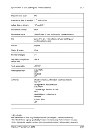 Specification of user profiling and contextualisation                                          D4.1



Dissemination level1            PU

Contractual date of delivery 31th March 2011

Actual date of delivery         18h April 2011

Deliverable number              D4.1

Deliverable name                Specification of user profiling and contextualisation

File                            LinkedTV_D4.1_Specification of user profiling and
                                contextualisation.doc

Nature                          Report

Status & version                Final

Number of pages                 84

WP contributing to the          WP 4
deliverable

Task responsible                CERTH

Other contributors              Fraunhofer
                                UEP
                                UMONS
                                STI

Author(s)                       Dorothea Tsatsou, Maria Loli, Vasileios Mezaris
                                CERTH
                                Rüdiger Klein, Manuel Kober
                                Fraunhofer
                                Tomáš Kliegr, Jaroslav Kuchar
                                UEP
                                Matei Mancas, Julien Leroy
                                UMONS
                                Lyndon Nixon
                                STI




1 • PU = Public
• PP = Restricted to other programme participants (including the Commission Services)
• RE = Restricted to a group specified by the consortium (including the Commission Services)
• CO = Confidential, only for members of the consortium (including the Commission Services))

© LinkedTV Consortium, 2012                                                                    2/84
 